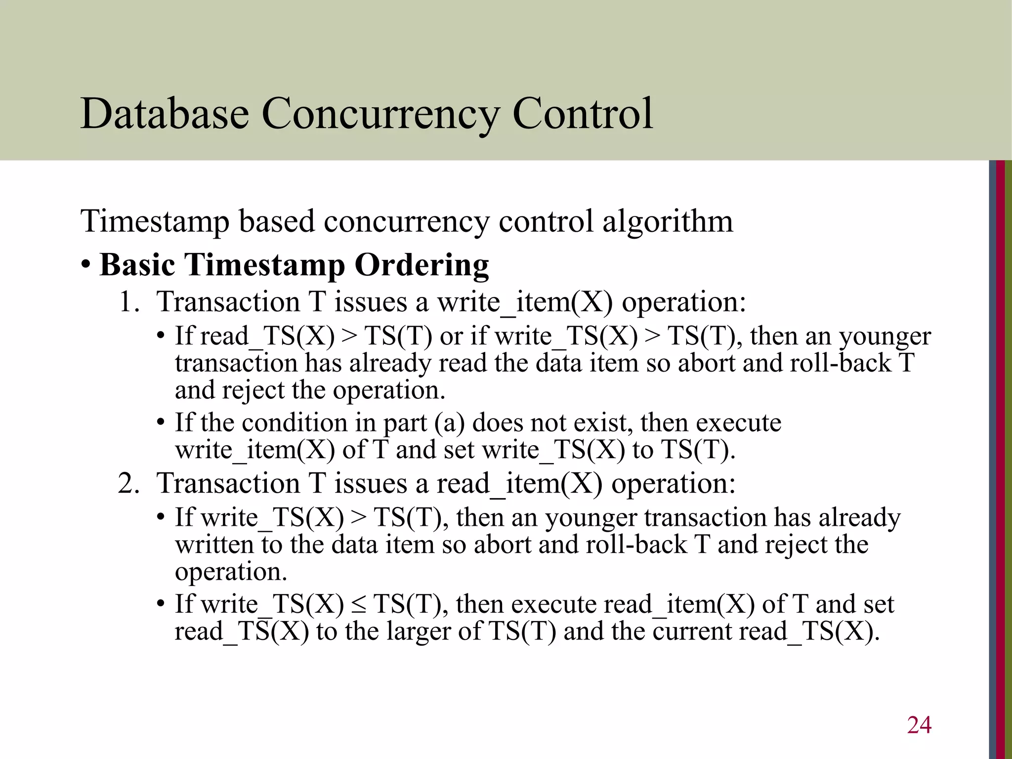 Database Concurrency Control
Timestamp based concurrency control algorithm
• Basic Timestamp Ordering
1. Transaction T issues a write_item(X) operation:
• If read_TS(X) > TS(T) or if write_TS(X) > TS(T), then an younger
transaction has already read the data item so abort and roll-back T
and reject the operation.
• If the condition in part (a) does not exist, then execute
write_item(X) of T and set write_TS(X) to TS(T).
2. Transaction T issues a read_item(X) operation:
• If write_TS(X) > TS(T), then an younger transaction has already
written to the data item so abort and roll-back T and reject the
operation.
• If write_TS(X)  TS(T), then execute read_item(X) of T and set
read_TS(X) to the larger of TS(T) and the current read_TS(X).
24
 