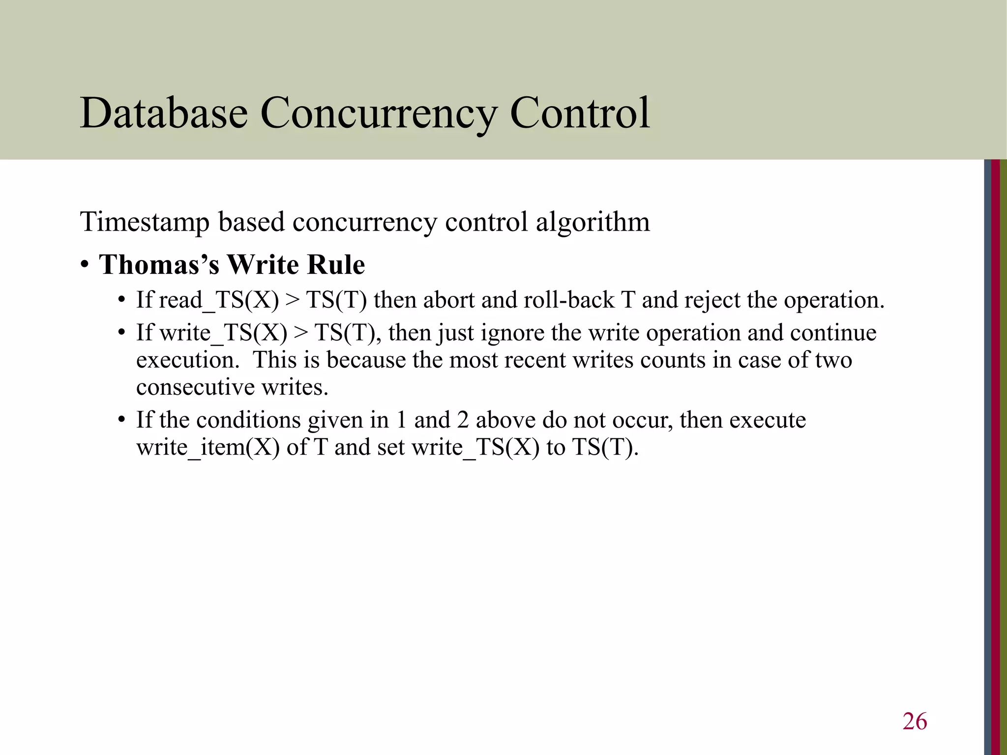 Database Concurrency Control
Timestamp based concurrency control algorithm
• Thomas’s Write Rule
• If read_TS(X) > TS(T) then abort and roll-back T and reject the operation.
• If write_TS(X) > TS(T), then just ignore the write operation and continue
execution. This is because the most recent writes counts in case of two
consecutive writes.
• If the conditions given in 1 and 2 above do not occur, then execute
write_item(X) of T and set write_TS(X) to TS(T).
26
 