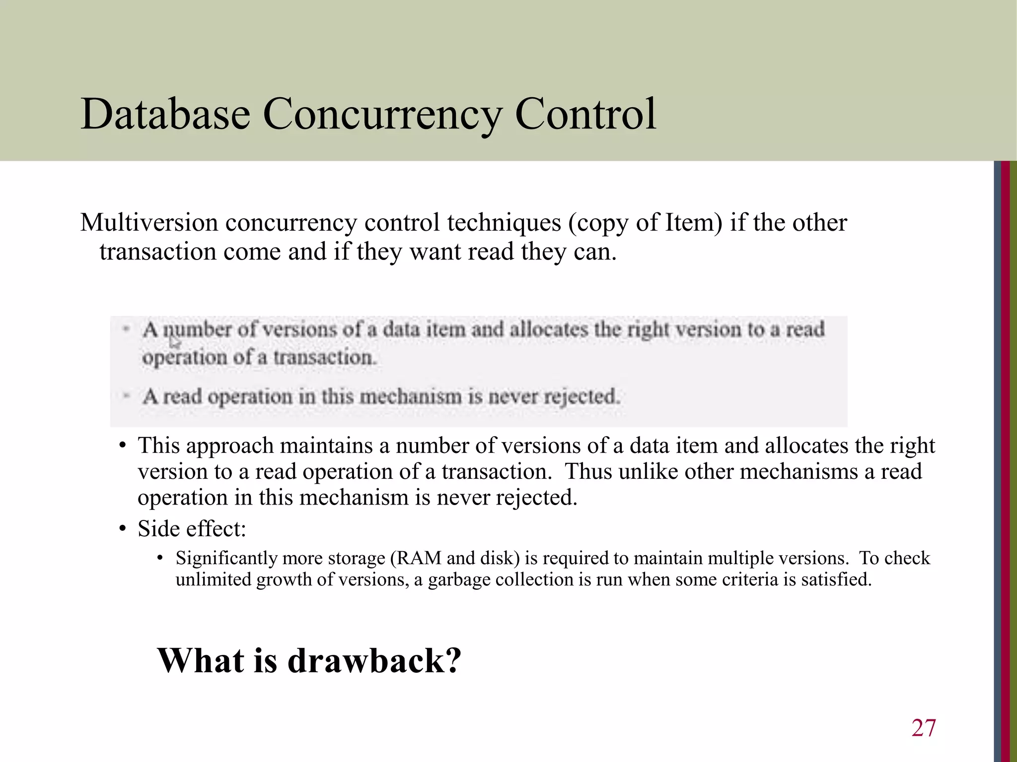Database Concurrency Control
Multiversion concurrency control techniques (copy of Item) if the other
transaction come and if they want read they can.
• This approach maintains a number of versions of a data item and allocates the right
version to a read operation of a transaction. Thus unlike other mechanisms a read
operation in this mechanism is never rejected.
• Side effect:
• Significantly more storage (RAM and disk) is required to maintain multiple versions. To check
unlimited growth of versions, a garbage collection is run when some criteria is satisfied.
What is drawback?
27
 