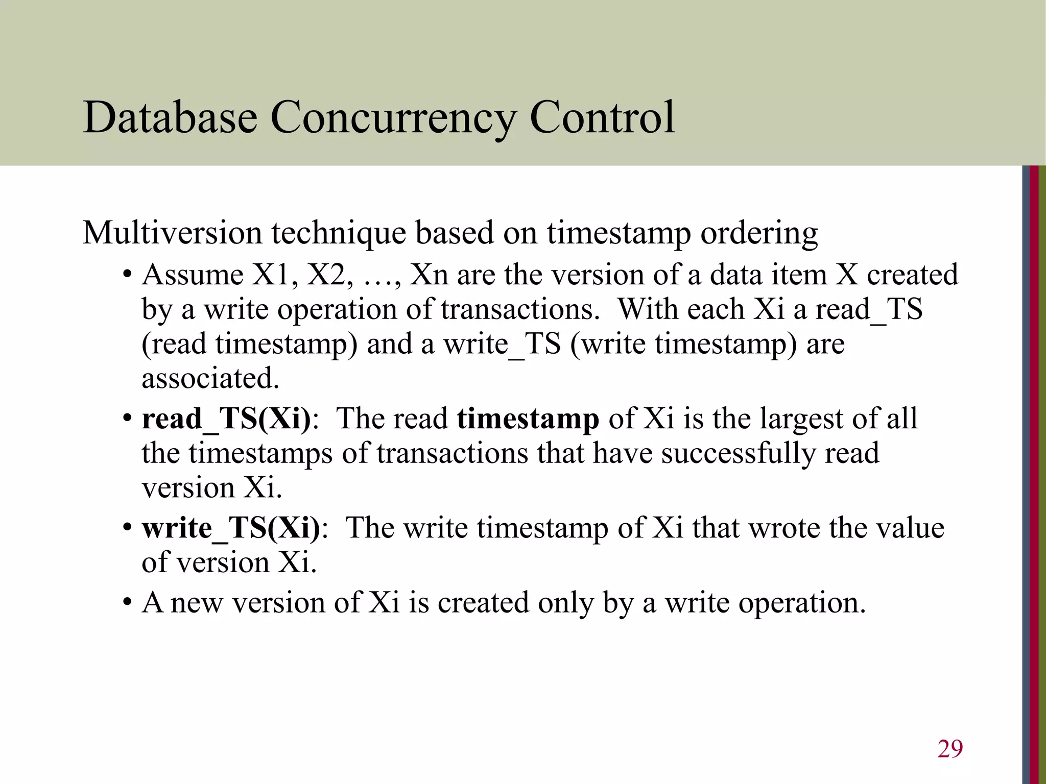 Database Concurrency Control
Multiversion technique based on timestamp ordering
• Assume X1, X2, …, Xn are the version of a data item X created
by a write operation of transactions. With each Xi a read_TS
(read timestamp) and a write_TS (write timestamp) are
associated.
• read_TS(Xi): The read timestamp of Xi is the largest of all
the timestamps of transactions that have successfully read
version Xi.
• write_TS(Xi): The write timestamp of Xi that wrote the value
of version Xi.
• A new version of Xi is created only by a write operation.
29
 
