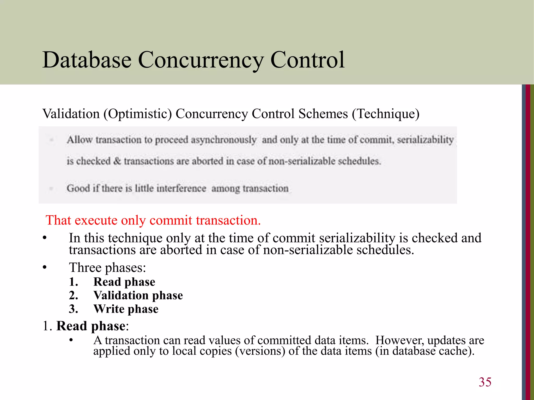 Database Concurrency Control
Validation (Optimistic) Concurrency Control Schemes (Technique)
That execute only commit transaction.
• In this technique only at the time of commit serializability is checked and
transactions are aborted in case of non-serializable schedules.
• Three phases:
1. Read phase
2. Validation phase
3. Write phase
1. Read phase:
• A transaction can read values of committed data items. However, updates are
applied only to local copies (versions) of the data items (in database cache).
35
 