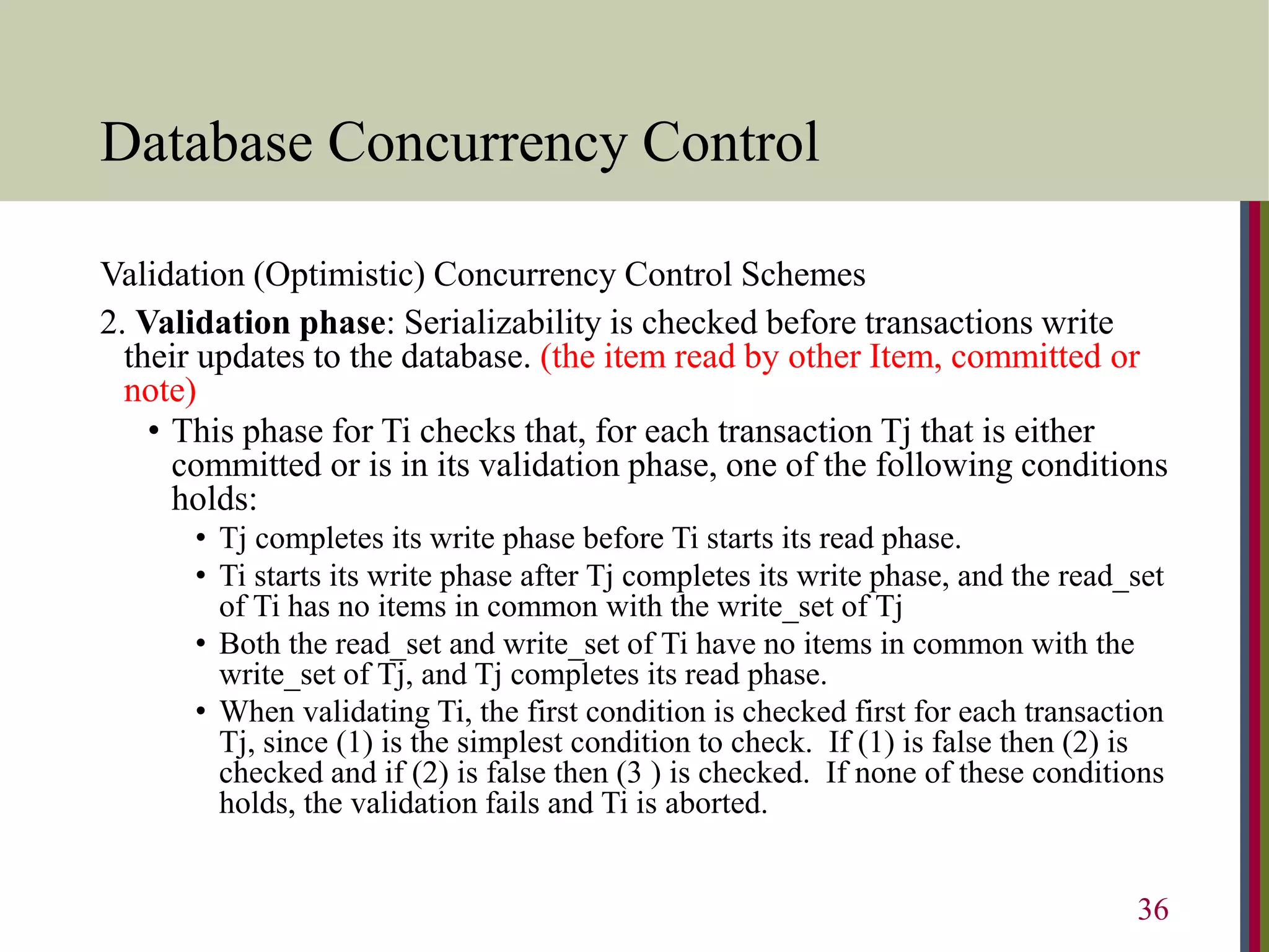Database Concurrency Control
Validation (Optimistic) Concurrency Control Schemes
2. Validation phase: Serializability is checked before transactions write
their updates to the database. (the item read by other Item, committed or
note)
• This phase for Ti checks that, for each transaction Tj that is either
committed or is in its validation phase, one of the following conditions
holds:
• Tj completes its write phase before Ti starts its read phase.
• Ti starts its write phase after Tj completes its write phase, and the read_set
of Ti has no items in common with the write_set of Tj
• Both the read_set and write_set of Ti have no items in common with the
write_set of Tj, and Tj completes its read phase.
• When validating Ti, the first condition is checked first for each transaction
Tj, since (1) is the simplest condition to check. If (1) is false then (2) is
checked and if (2) is false then (3 ) is checked. If none of these conditions
holds, the validation fails and Ti is aborted.
36
 