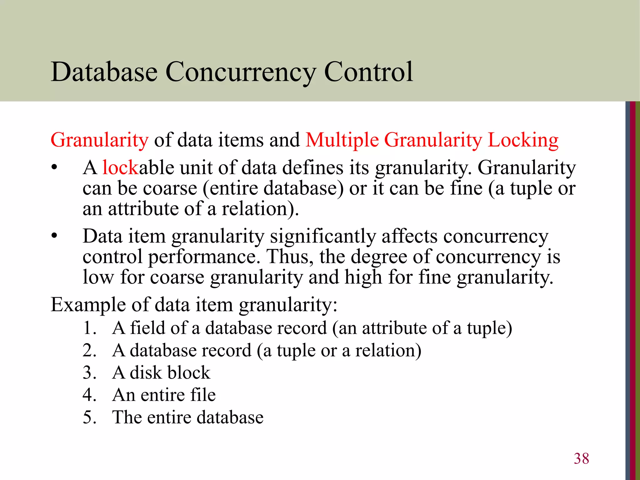 Database Concurrency Control
Granularity of data items and Multiple Granularity Locking
• A lockable unit of data defines its granularity. Granularity
can be coarse (entire database) or it can be fine (a tuple or
an attribute of a relation).
• Data item granularity significantly affects concurrency
control performance. Thus, the degree of concurrency is
low for coarse granularity and high for fine granularity.
Example of data item granularity:
1. A field of a database record (an attribute of a tuple)
2. A database record (a tuple or a relation)
3. A disk block
4. An entire file
5. The entire database
38
 