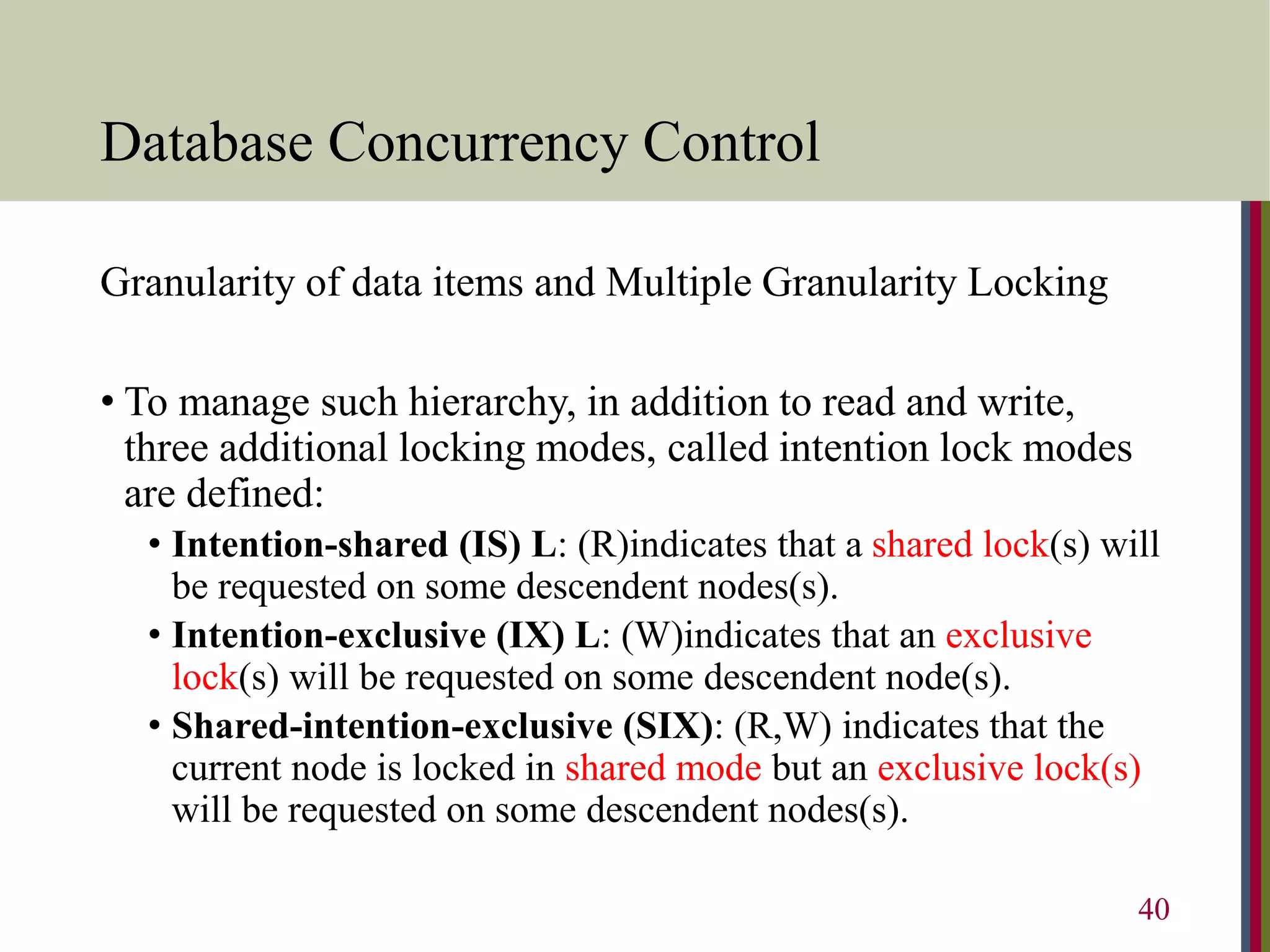 Database Concurrency Control
Granularity of data items and Multiple Granularity Locking
• To manage such hierarchy, in addition to read and write,
three additional locking modes, called intention lock modes
are defined:
• Intention-shared (IS) L: (R)indicates that a shared lock(s) will
be requested on some descendent nodes(s).
• Intention-exclusive (IX) L: (W)indicates that an exclusive
lock(s) will be requested on some descendent node(s).
• Shared-intention-exclusive (SIX): (R,W) indicates that the
current node is locked in shared mode but an exclusive lock(s)
will be requested on some descendent nodes(s).
40
 