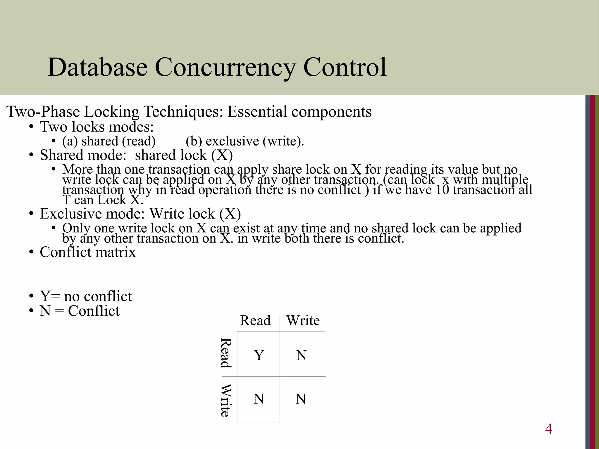Database Concurrency Control
Read Write
Read
Write
N
N
N
Y
Two-Phase Locking Techniques: Essential components
• Two locks modes:
• (a) shared (read) (b) exclusive (write).
• Shared mode: shared lock (X)
• More than one transaction can apply share lock on X for reading its value but no
write lock can be applied on X by any other transaction. (can lock x with multiple
transaction why in read operation there is no conflict ) if we have 10 transaction all
T can Lock X.
• Exclusive mode: Write lock (X)
• Only one write lock on X can exist at any time and no shared lock can be applied
by any other transaction on X. in write both there is conflict.
• Conflict matrix
• Y= no conflict
• N = Conflict
4
 