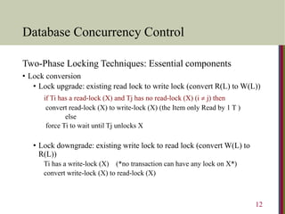 Database Concurrency Control
Two-Phase Locking Techniques: Essential components
• Lock conversion
• Lock upgrade: existing read lock to write lock (convert R(L) to W(L))
if Ti has a read-lock (X) and Tj has no read-lock (X) (i  j) then
convert read-lock (X) to write-lock (X) (the Item only Read by 1 T )
else
force Ti to wait until Tj unlocks X
• Lock downgrade: existing write lock to read lock (convert W(L) to
R(L))
Ti has a write-lock (X) (*no transaction can have any lock on X*)
convert write-lock (X) to read-lock (X)
12
 