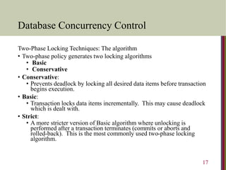 Database Concurrency Control
Two-Phase Locking Techniques: The algorithm
• Two-phase policy generates two locking algorithms
• Basic
• Conservative
• Conservative:
• Prevents deadlock by locking all desired data items before transaction
begins execution.
• Basic:
• Transaction locks data items incrementally. This may cause deadlock
which is dealt with.
• Strict:
• A more stricter version of Basic algorithm where unlocking is
performed after a transaction terminates (commits or aborts and
rolled-back). This is the most commonly used two-phase locking
algorithm.
17
 