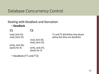 Database Concurrency Control
Dealing with Deadlock and Starvation
• Deadlock
T’1 T’2
read_lock (Y); T1 and T2 did follow two-phase
read_item (Y); policy but they are deadlock
read_lock (X);
read_item (Y);
write_lock (X);
(waits for X) write_lock (Y);
(waits for Y)
• Deadlock (T’1 and T’2)
18
 