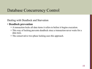 Database Concurrency Control
Dealing with Deadlock and Starvation
• Deadlock prevention
• A transaction locks all data items it refers to before it begins execution.
• This way of locking prevents deadlock since a transaction never waits for a
data item.
• The conservative two-phase locking uses this approach.
19
 