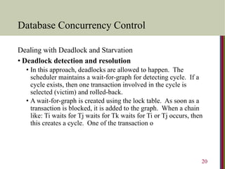 Database Concurrency Control
Dealing with Deadlock and Starvation
• Deadlock detection and resolution
• In this approach, deadlocks are allowed to happen. The
scheduler maintains a wait-for-graph for detecting cycle. If a
cycle exists, then one transaction involved in the cycle is
selected (victim) and rolled-back.
• A wait-for-graph is created using the lock table. As soon as a
transaction is blocked, it is added to the graph. When a chain
like: Ti waits for Tj waits for Tk waits for Ti or Tj occurs, then
this creates a cycle. One of the transaction o
20
 