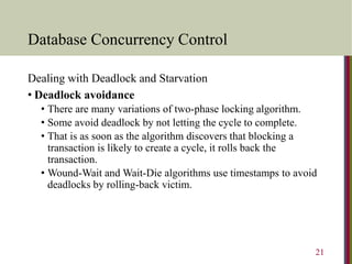 Database Concurrency Control
Dealing with Deadlock and Starvation
• Deadlock avoidance
• There are many variations of two-phase locking algorithm.
• Some avoid deadlock by not letting the cycle to complete.
• That is as soon as the algorithm discovers that blocking a
transaction is likely to create a cycle, it rolls back the
transaction.
• Wound-Wait and Wait-Die algorithms use timestamps to avoid
deadlocks by rolling-back victim.
21
 