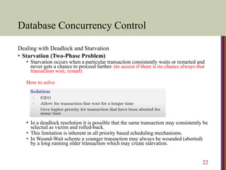 Database Concurrency Control
Dealing with Deadlock and Starvation
• Starvation (Two-Phase Problem)
• Starvation occurs when a particular transaction consistently waits or restarted and
never gets a chance to proceed further. (to access if there is no chance always that
transaction wait, restart)
How to solve
• In a deadlock resolution it is possible that the same transaction may consistently be
selected as victim and rolled-back.
• This limitation is inherent in all priority based scheduling mechanisms.
• In Wound-Wait scheme a younger transaction may always be wounded (aborted)
by a long running older transaction which may create starvation.
22
 