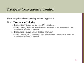Database Concurrency Control
Timestamp based concurrency control algorithm
Strict Timestamp Ordering
• 1. Transaction T issues a write_item(X) operation:
• If TS(T) > read_TS(X), then delay T until the transaction T’ that wrote or read X has
terminated (committed or aborted).
• 2. Transaction T issues a read_item(X) operation:
• If TS(T) > write_TS(X), then delay T until the transaction T’ that wrote or read X has
terminated (committed or aborted).
25
 
