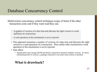 Database Concurrency Control
Multiversion concurrency control techniques (copy of Item) if the other
transaction come and if they want read they can.
• This approach maintains a number of versions of a data item and allocates the right
version to a read operation of a transaction. Thus unlike other mechanisms a read
operation in this mechanism is never rejected.
• Side effect:
• Significantly more storage (RAM and disk) is required to maintain multiple versions. To check
unlimited growth of versions, a garbage collection is run when some criteria is satisfied.
What is drawback?
27
 