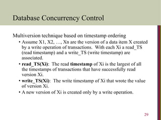 Database Concurrency Control
Multiversion technique based on timestamp ordering
• Assume X1, X2, …, Xn are the version of a data item X created
by a write operation of transactions. With each Xi a read_TS
(read timestamp) and a write_TS (write timestamp) are
associated.
• read_TS(Xi): The read timestamp of Xi is the largest of all
the timestamps of transactions that have successfully read
version Xi.
• write_TS(Xi): The write timestamp of Xi that wrote the value
of version Xi.
• A new version of Xi is created only by a write operation.
29
 