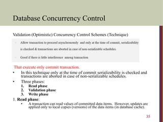 Database Concurrency Control
Validation (Optimistic) Concurrency Control Schemes (Technique)
That execute only commit transaction.
• In this technique only at the time of commit serializability is checked and
transactions are aborted in case of non-serializable schedules.
• Three phases:
1. Read phase
2. Validation phase
3. Write phase
1. Read phase:
• A transaction can read values of committed data items. However, updates are
applied only to local copies (versions) of the data items (in database cache).
35
 