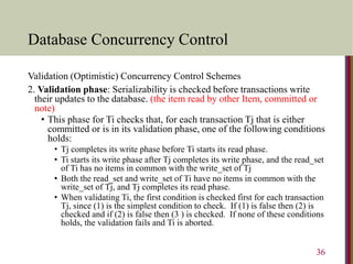 Database Concurrency Control
Validation (Optimistic) Concurrency Control Schemes
2. Validation phase: Serializability is checked before transactions write
their updates to the database. (the item read by other Item, committed or
note)
• This phase for Ti checks that, for each transaction Tj that is either
committed or is in its validation phase, one of the following conditions
holds:
• Tj completes its write phase before Ti starts its read phase.
• Ti starts its write phase after Tj completes its write phase, and the read_set
of Ti has no items in common with the write_set of Tj
• Both the read_set and write_set of Ti have no items in common with the
write_set of Tj, and Tj completes its read phase.
• When validating Ti, the first condition is checked first for each transaction
Tj, since (1) is the simplest condition to check. If (1) is false then (2) is
checked and if (2) is false then (3 ) is checked. If none of these conditions
holds, the validation fails and Ti is aborted.
36
 