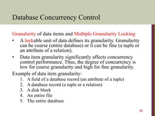 Database Concurrency Control
Granularity of data items and Multiple Granularity Locking
• A lockable unit of data defines its granularity. Granularity
can be coarse (entire database) or it can be fine (a tuple or
an attribute of a relation).
• Data item granularity significantly affects concurrency
control performance. Thus, the degree of concurrency is
low for coarse granularity and high for fine granularity.
Example of data item granularity:
1. A field of a database record (an attribute of a tuple)
2. A database record (a tuple or a relation)
3. A disk block
4. An entire file
5. The entire database
38
 