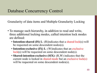 Database Concurrency Control
Granularity of data items and Multiple Granularity Locking
• To manage such hierarchy, in addition to read and write,
three additional locking modes, called intention lock modes
are defined:
• Intention-shared (IS) L: (R)indicates that a shared lock(s) will
be requested on some descendent nodes(s).
• Intention-exclusive (IX) L: (W)indicates that an exclusive
lock(s) will be requested on some descendent node(s).
• Shared-intention-exclusive (SIX): (R,W) indicates that the
current node is locked in shared mode but an exclusive lock(s)
will be requested on some descendent nodes(s).
40
 