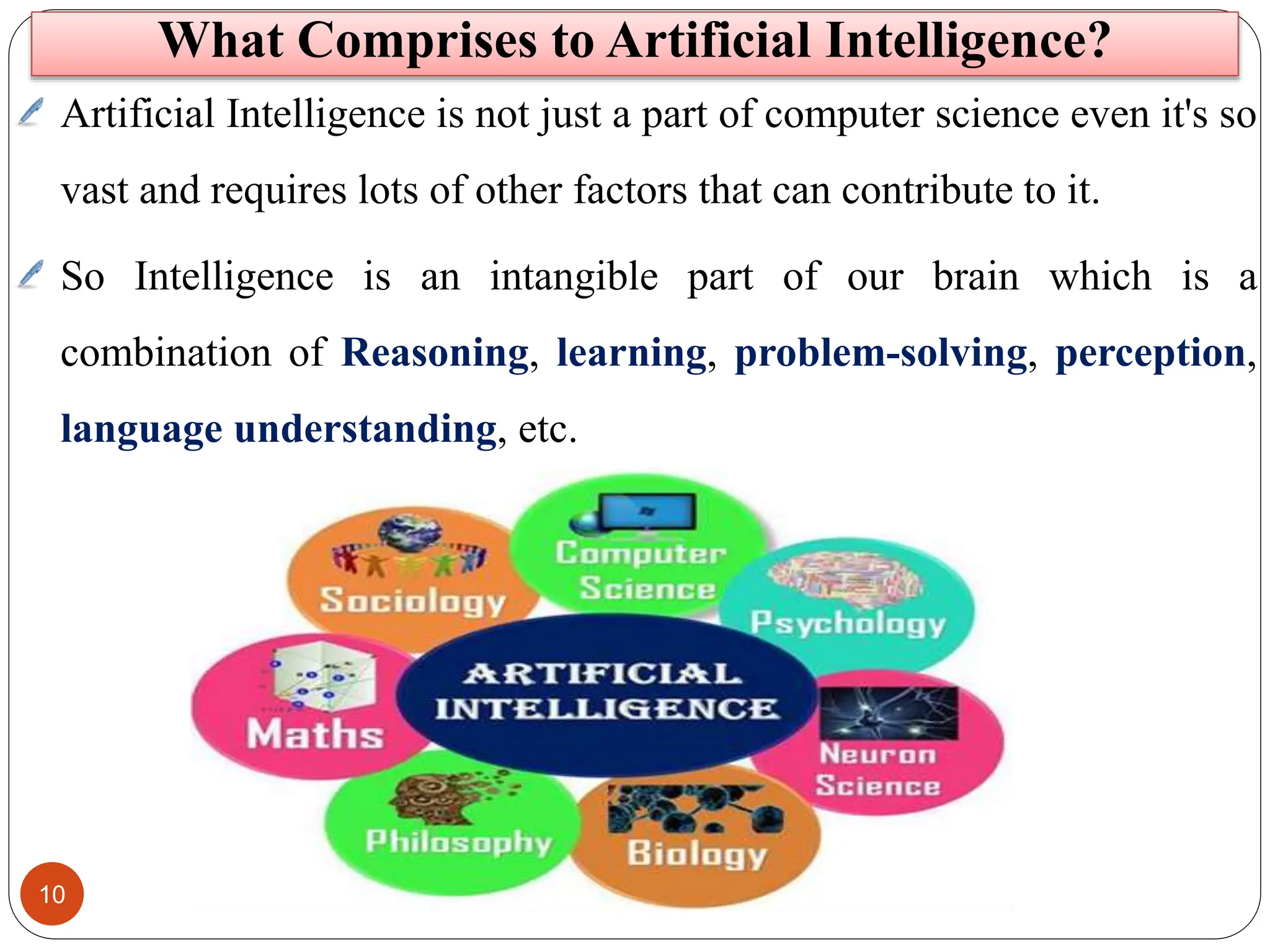 10
What Comprises to Artificial Intelligence?
Artificial Intelligence is not just a part of computer science even it's so
vast and requires lots of other factors that can contribute to it.
So Intelligence is an intangible part of our brain which is a
combination of Reasoning, learning, problem-solving, perception,
language understanding, etc.
 