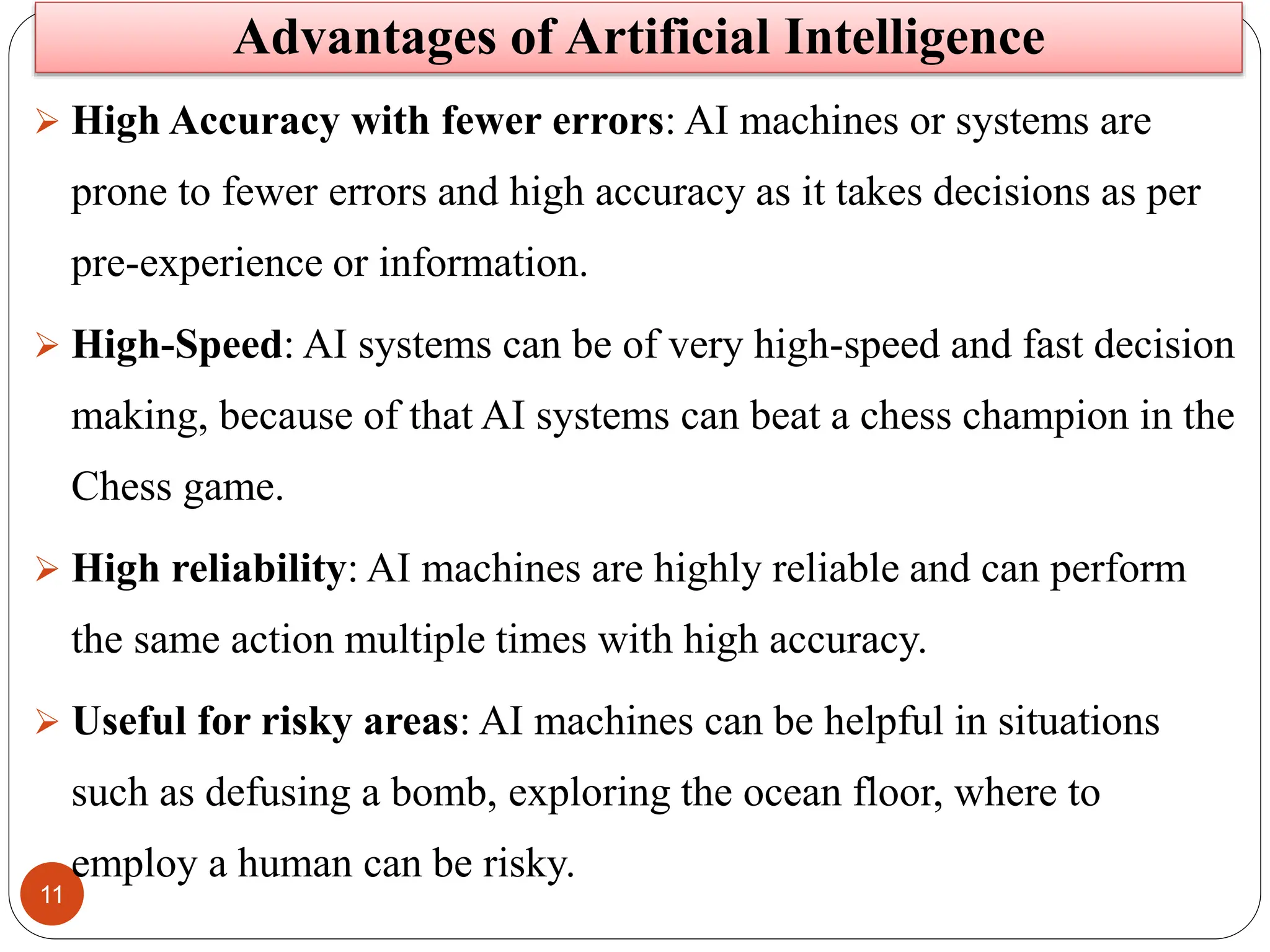 11
 High Accuracy with fewer errors: AI machines or systems are
prone to fewer errors and high accuracy as it takes decisions as per
pre-experience or information.
 High-Speed: AI systems can be of very high-speed and fast decision
making, because of that AI systems can beat a chess champion in the
Chess game.
 High reliability: AI machines are highly reliable and can perform
the same action multiple times with high accuracy.
 Useful for risky areas: AI machines can be helpful in situations
such as defusing a bomb, exploring the ocean floor, where to
employ a human can be risky.
Advantages of Artificial Intelligence
 