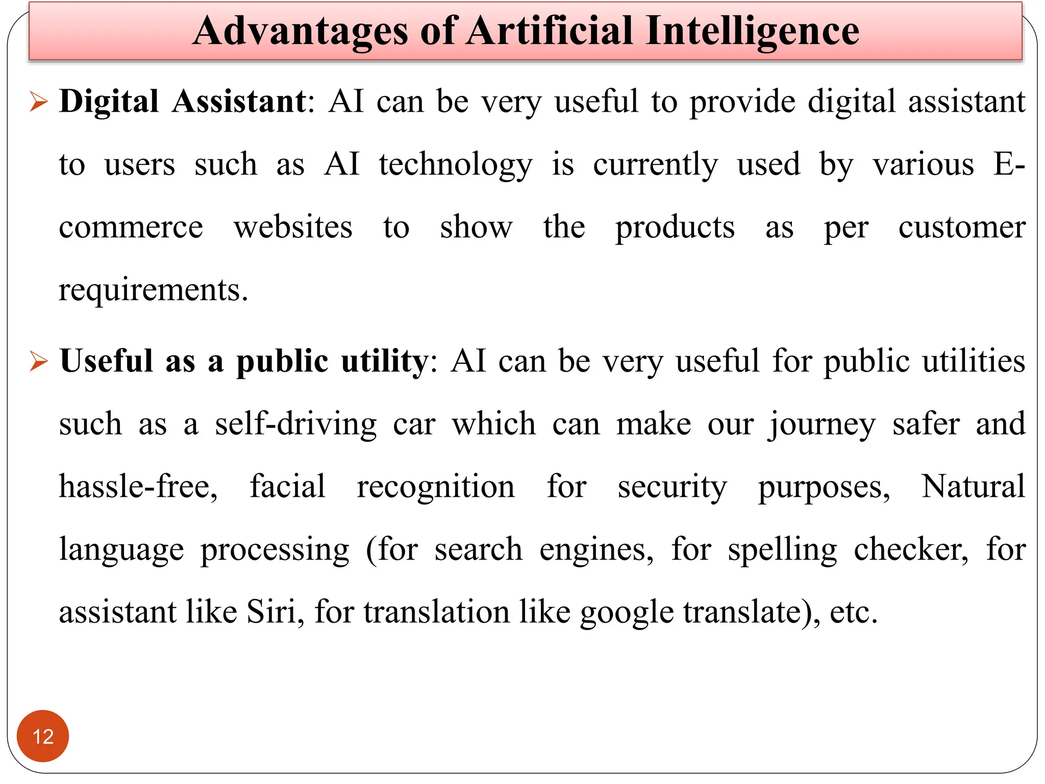 12
 Digital Assistant: AI can be very useful to provide digital assistant
to users such as AI technology is currently used by various E-
commerce websites to show the products as per customer
requirements.
 Useful as a public utility: AI can be very useful for public utilities
such as a self-driving car which can make our journey safer and
hassle-free, facial recognition for security purposes, Natural
language processing (for search engines, for spelling checker, for
assistant like Siri, for translation like google translate), etc.
Advantages of Artificial Intelligence
 