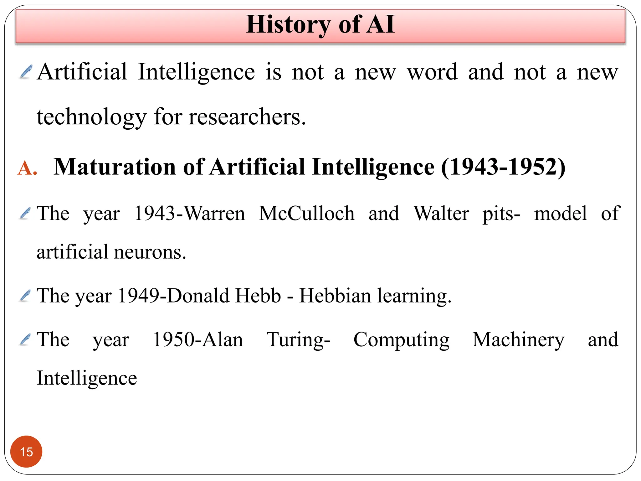 15
Artificial Intelligence is not a new word and not a new
technology for researchers.
A. Maturation of Artificial Intelligence (1943-1952)
The year 1943-Warren McCulloch and Walter pits- model of
artificial neurons.
The year 1949-Donald Hebb - Hebbian learning.
The year 1950-Alan Turing- Computing Machinery and
Intelligence
History of AI
 