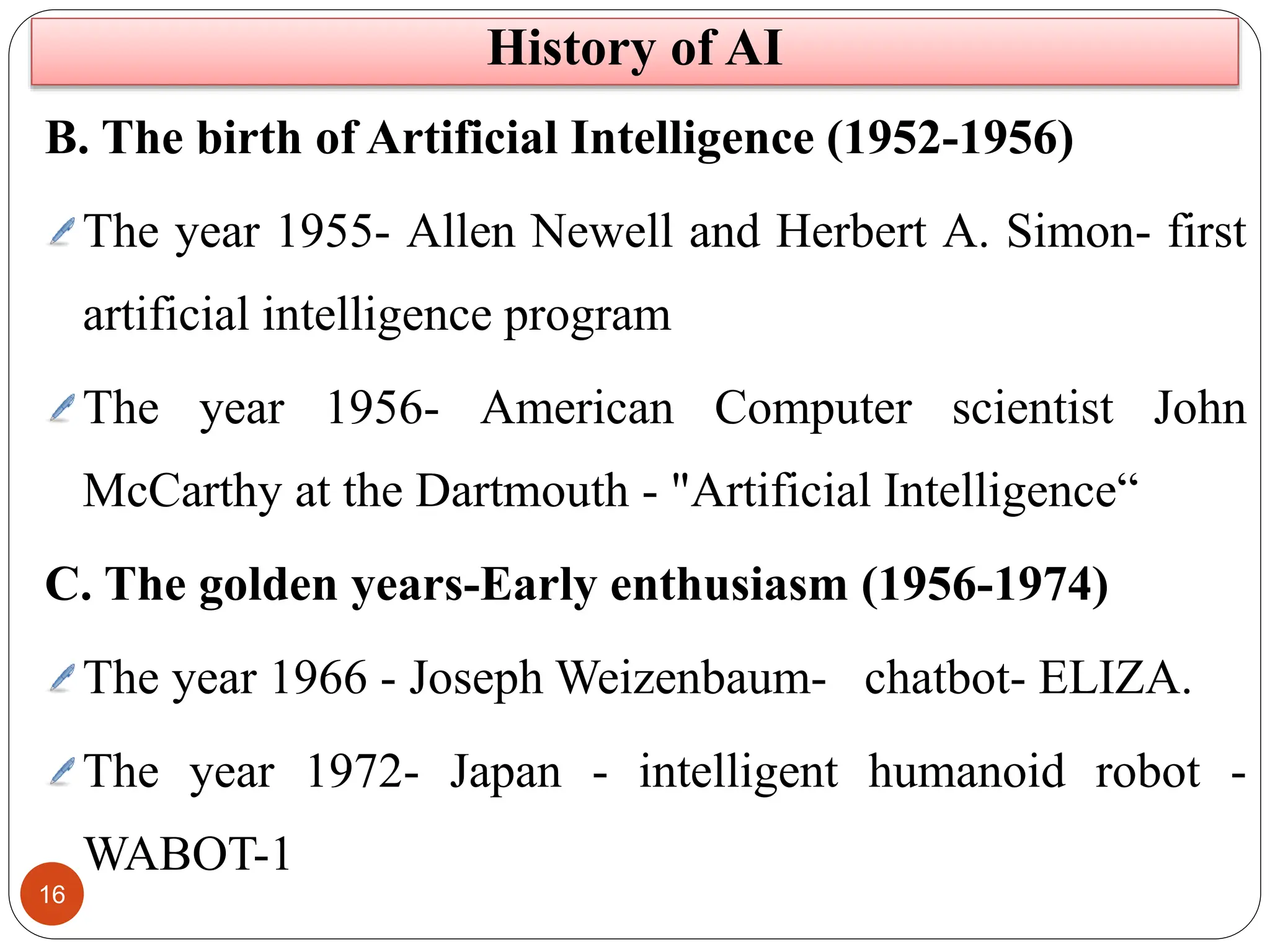 16
B. The birth of Artificial Intelligence (1952-1956)
The year 1955- Allen Newell and Herbert A. Simon- first
artificial intelligence program
The year 1956- American Computer scientist John
McCarthy at the Dartmouth - "Artificial Intelligence“
C. The golden years-Early enthusiasm (1956-1974)
The year 1966 - Joseph Weizenbaum- chatbot- ELIZA.
The year 1972- Japan - intelligent humanoid robot -
WABOT-1
History of AI
 