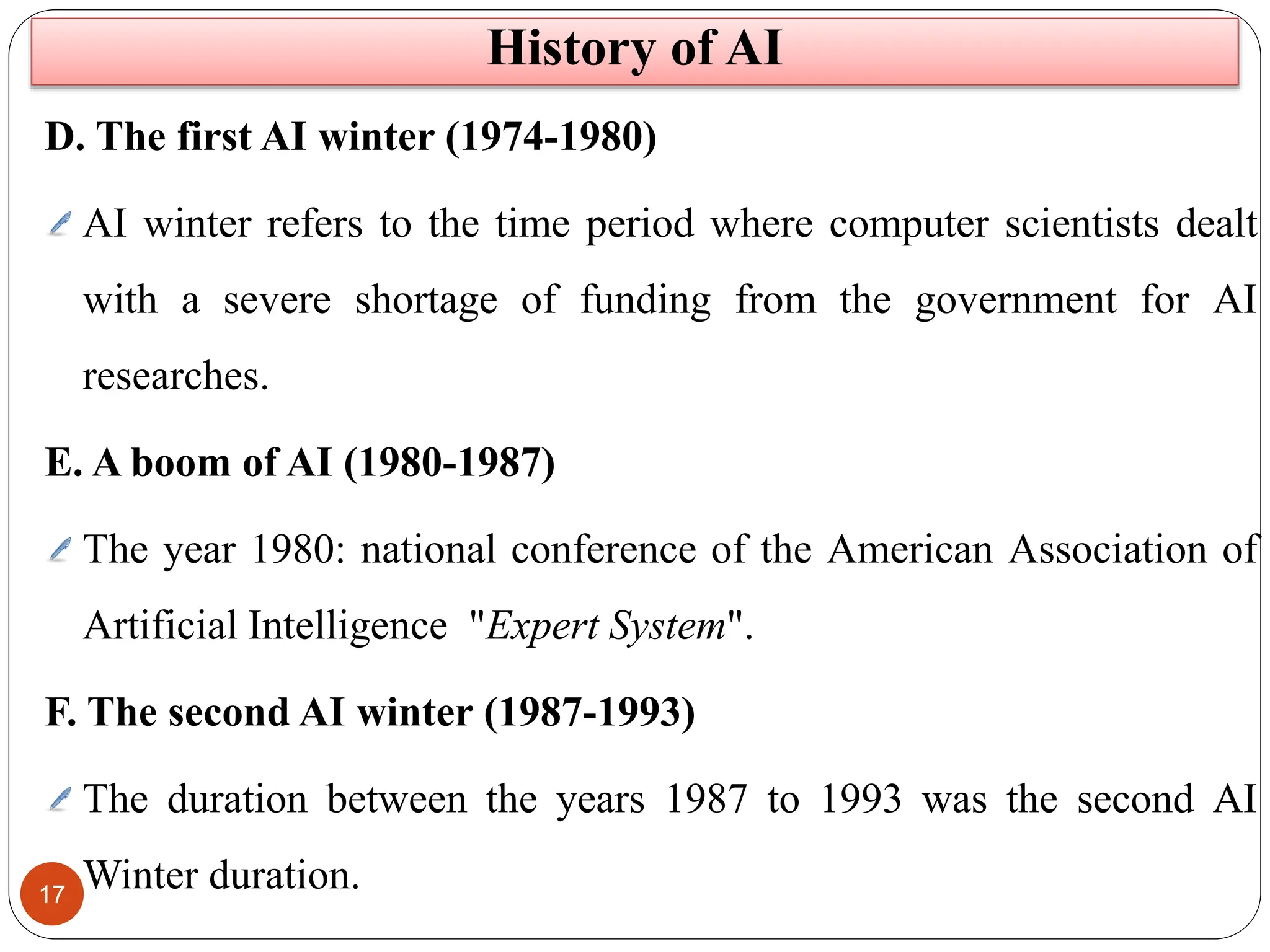 17
D. The first AI winter (1974-1980)
AI winter refers to the time period where computer scientists dealt
with a severe shortage of funding from the government for AI
researches.
E. A boom of AI (1980-1987)
The year 1980: national conference of the American Association of
Artificial Intelligence "Expert System".
F. The second AI winter (1987-1993)
The duration between the years 1987 to 1993 was the second AI
Winter duration.
History of AI
 