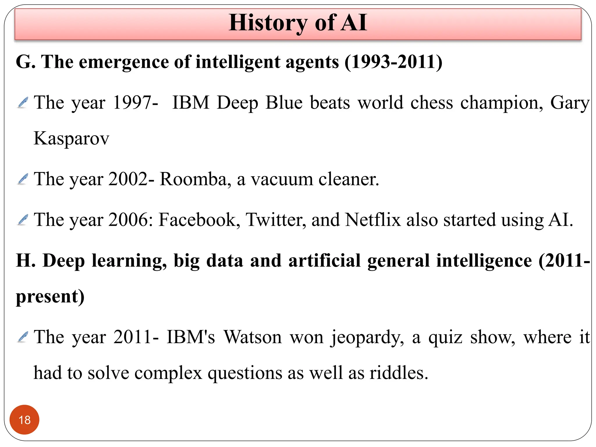 18
G. The emergence of intelligent agents (1993-2011)
The year 1997- IBM Deep Blue beats world chess champion, Gary
Kasparov
The year 2002- Roomba, a vacuum cleaner.
The year 2006: Facebook, Twitter, and Netflix also started using AI.
H. Deep learning, big data and artificial general intelligence (2011-
present)
The year 2011- IBM's Watson won jeopardy, a quiz show, where it
had to solve complex questions as well as riddles.
History of AI
 