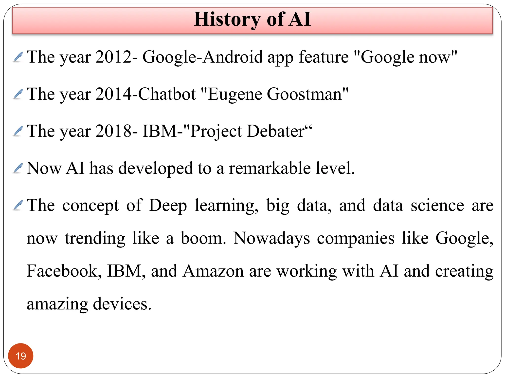 19
The year 2012- Google-Android app feature "Google now"
The year 2014-Chatbot "Eugene Goostman"
The year 2018- IBM-"Project Debater“
Now AI has developed to a remarkable level.
The concept of Deep learning, big data, and data science are
now trending like a boom. Nowadays companies like Google,
Facebook, IBM, and Amazon are working with AI and creating
amazing devices.
History of AI
 