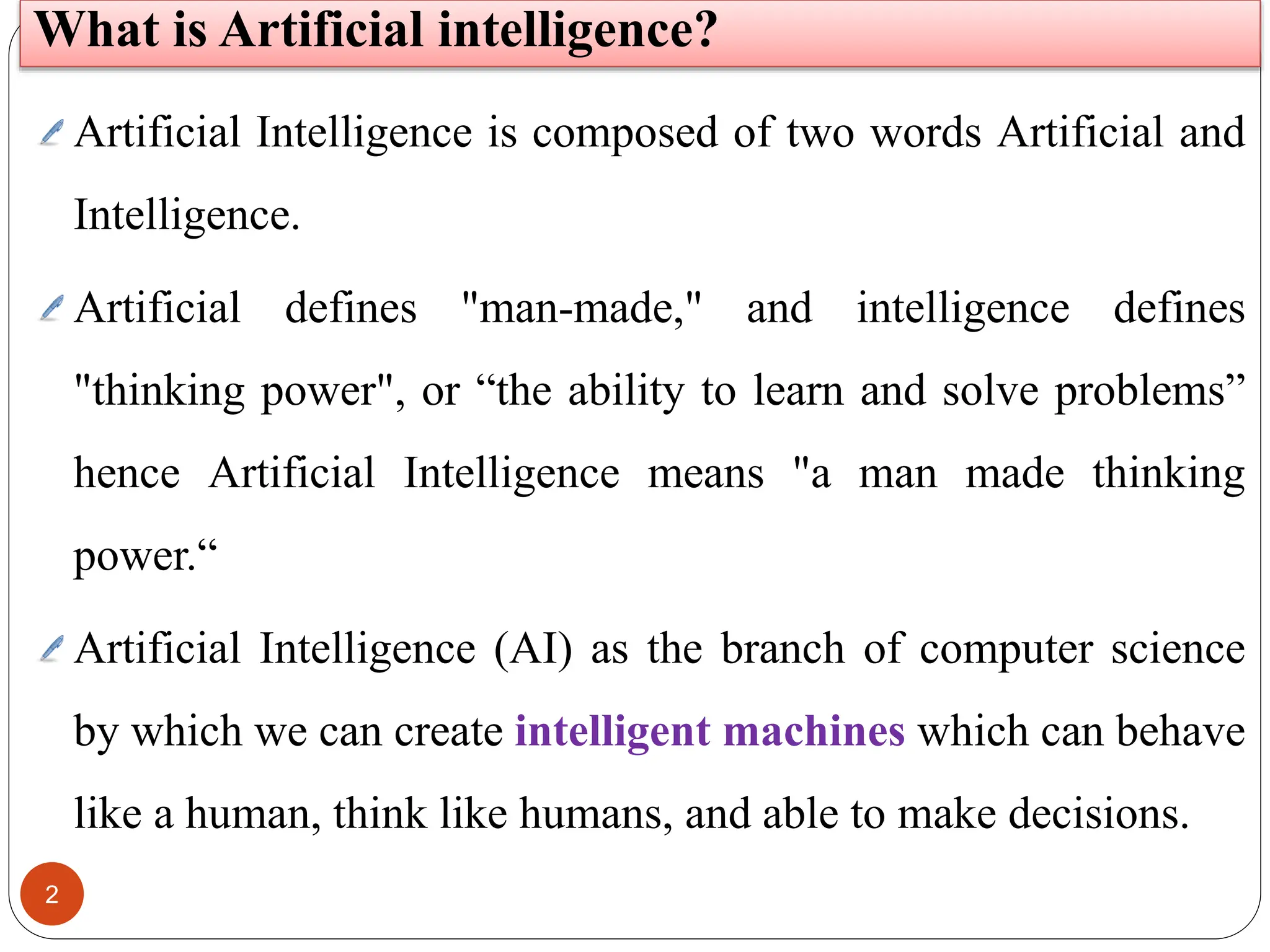2
What is Artificial intelligence?
Artificial Intelligence is composed of two words Artificial and
Intelligence.
Artificial defines "man-made," and intelligence defines
"thinking power", or “the ability to learn and solve problems”
hence Artificial Intelligence means "a man made thinking
power.“
Artificial Intelligence (AI) as the branch of computer science
by which we can create intelligent machines which can behave
like a human, think like humans, and able to make decisions.
 