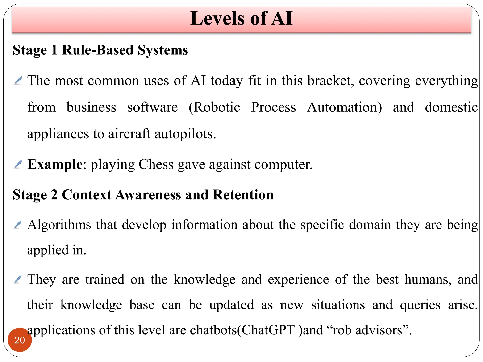 20
Stage 1 Rule-Based Systems
The most common uses of AI today fit in this bracket, covering everything
from business software (Robotic Process Automation) and domestic
appliances to aircraft autopilots.
Example: playing Chess gave against computer.
Stage 2 Context Awareness and Retention
Algorithms that develop information about the specific domain they are being
applied in.
They are trained on the knowledge and experience of the best humans, and
their knowledge base can be updated as new situations and queries arise.
applications of this level are chatbots(ChatGPT )and “rob advisors”.
Levels of AI
 