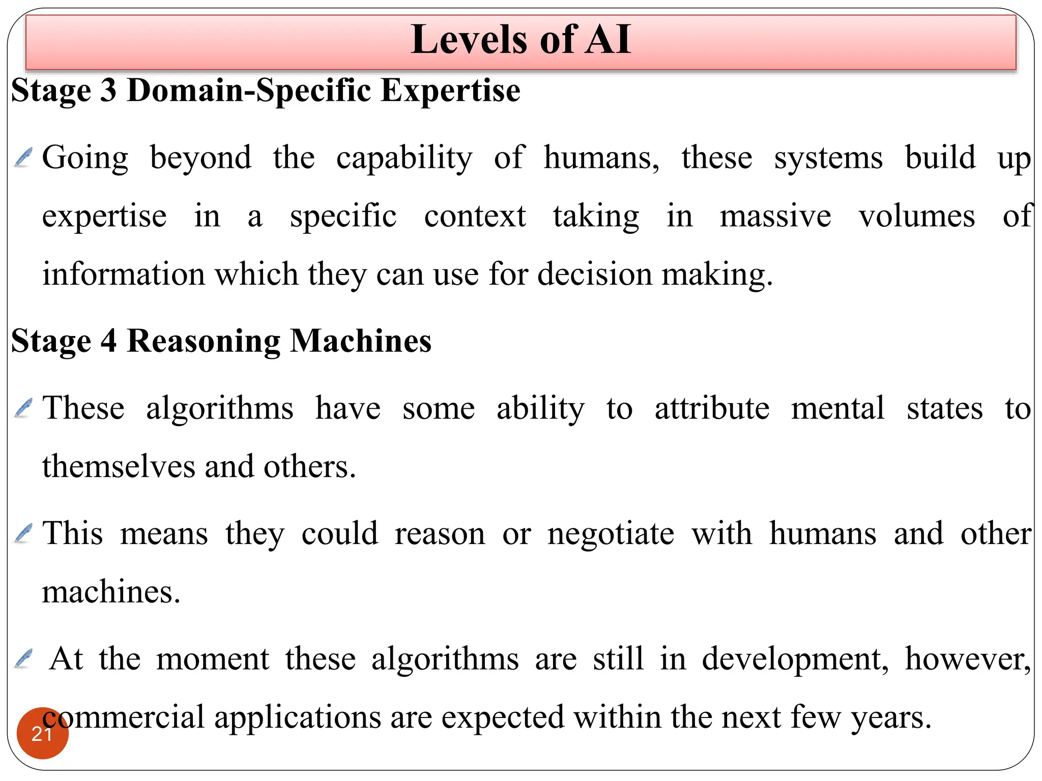 21
Levels of AI
Stage 3 Domain-Specific Expertise
Going beyond the capability of humans, these systems build up
expertise in a specific context taking in massive volumes of
information which they can use for decision making.
Stage 4 Reasoning Machines
These algorithms have some ability to attribute mental states to
themselves and others.
This means they could reason or negotiate with humans and other
machines.
At the moment these algorithms are still in development, however,
commercial applications are expected within the next few years.
 