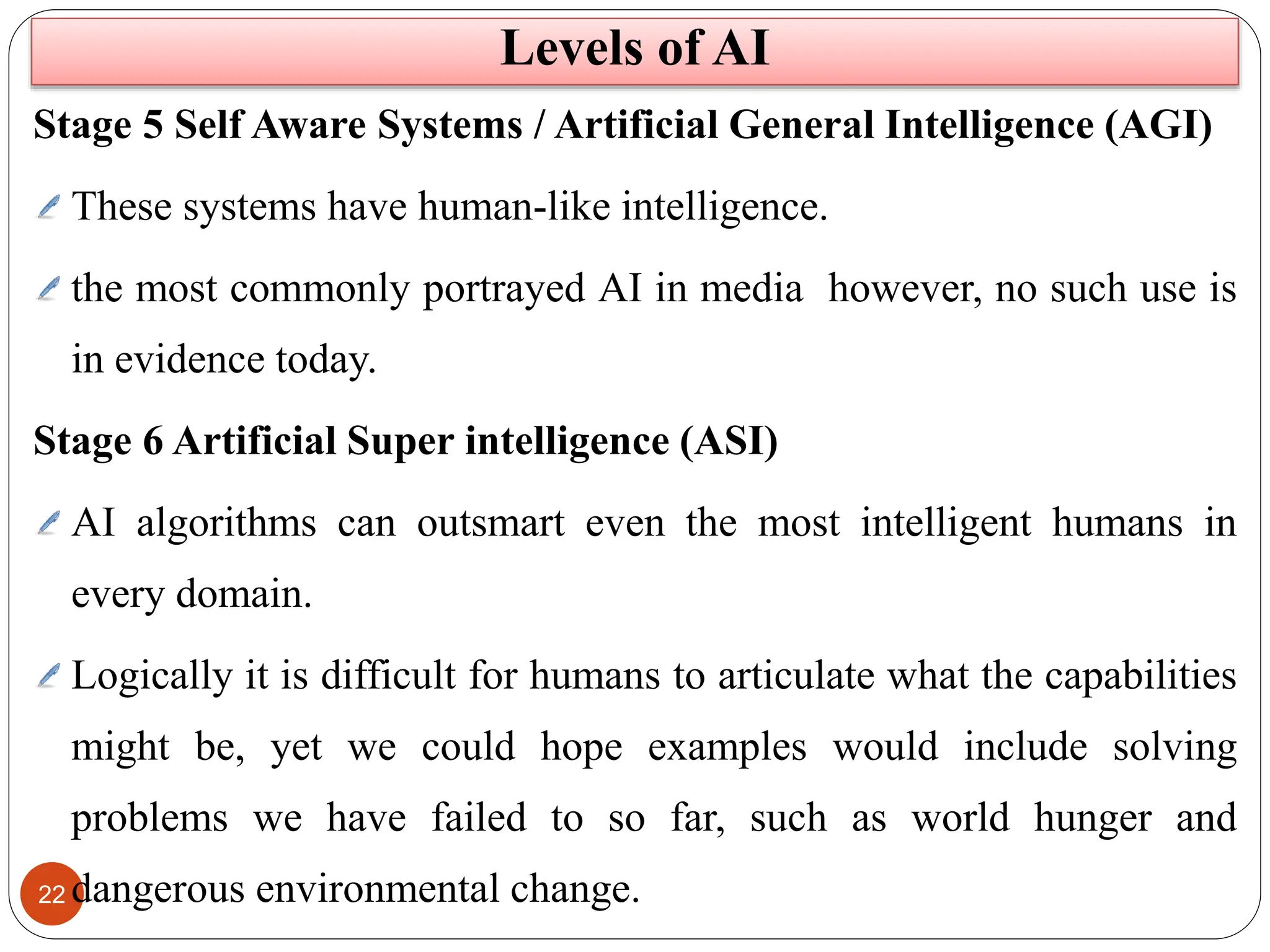 22
Levels of AI
Stage 5 Self Aware Systems / Artificial General Intelligence (AGI)
These systems have human-like intelligence.
the most commonly portrayed AI in media however, no such use is
in evidence today.
Stage 6 Artificial Super intelligence (ASI)
AI algorithms can outsmart even the most intelligent humans in
every domain.
Logically it is difficult for humans to articulate what the capabilities
might be, yet we could hope examples would include solving
problems we have failed to so far, such as world hunger and
dangerous environmental change.
 