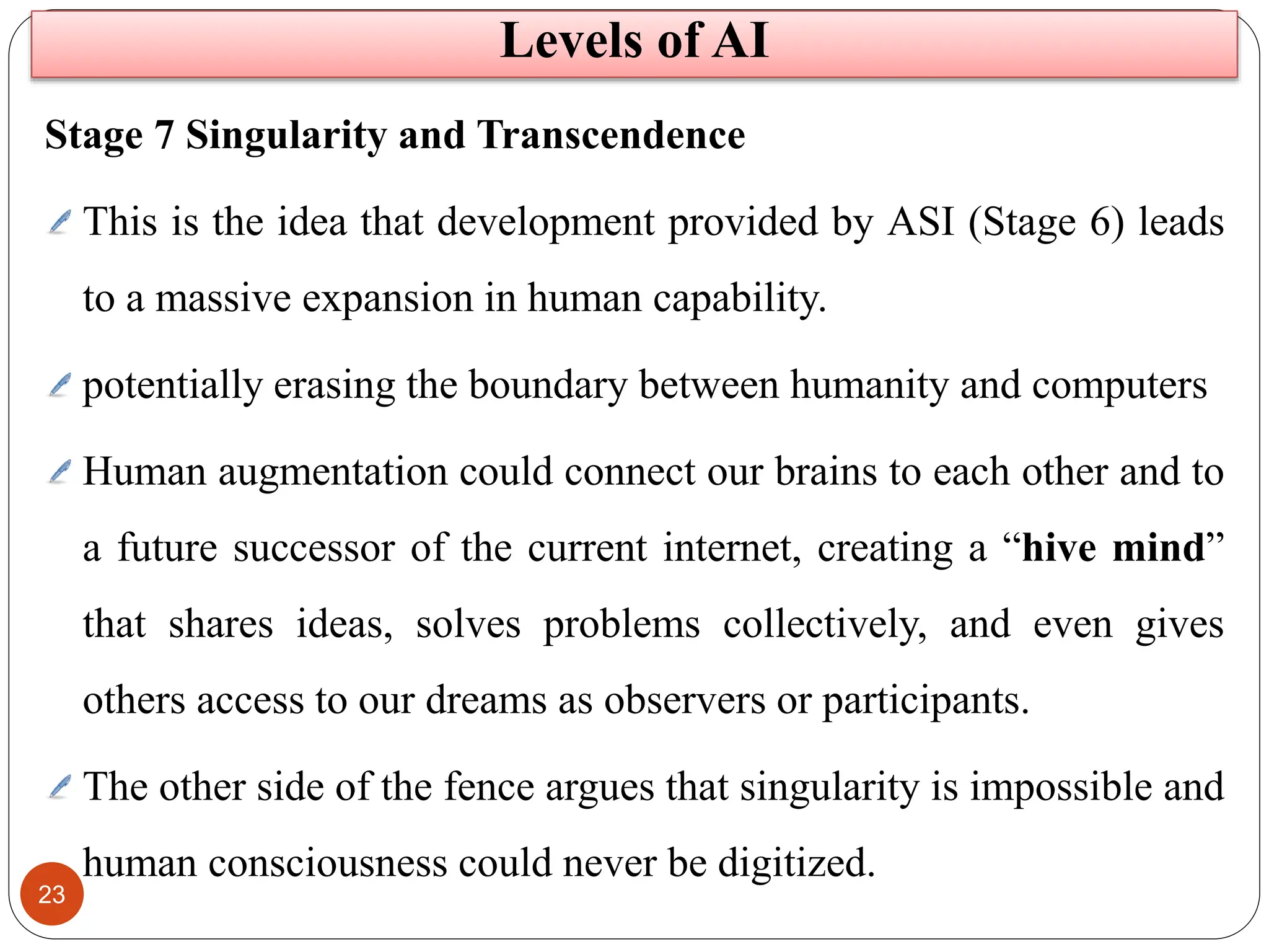 23
Stage 7 Singularity and Transcendence
This is the idea that development provided by ASI (Stage 6) leads
to a massive expansion in human capability.
potentially erasing the boundary between humanity and computers
Human augmentation could connect our brains to each other and to
a future successor of the current internet, creating a “hive mind”
that shares ideas, solves problems collectively, and even gives
others access to our dreams as observers or participants.
The other side of the fence argues that singularity is impossible and
human consciousness could never be digitized.
Levels of AI
 