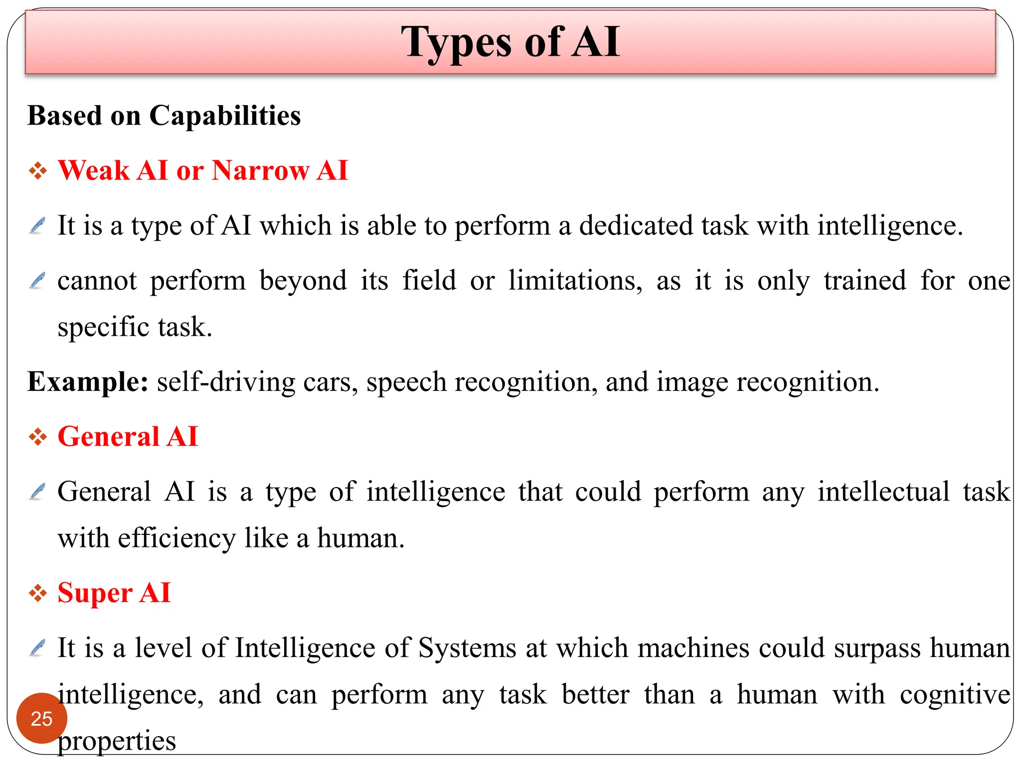 25
Based on Capabilities
 Weak AI or Narrow AI
It is a type of AI which is able to perform a dedicated task with intelligence.
cannot perform beyond its field or limitations, as it is only trained for one
specific task.
Example: self-driving cars, speech recognition, and image recognition.
 General AI
General AI is a type of intelligence that could perform any intellectual task
with efficiency like a human.
 Super AI
It is a level of Intelligence of Systems at which machines could surpass human
intelligence, and can perform any task better than a human with cognitive
properties
Types of AI
 