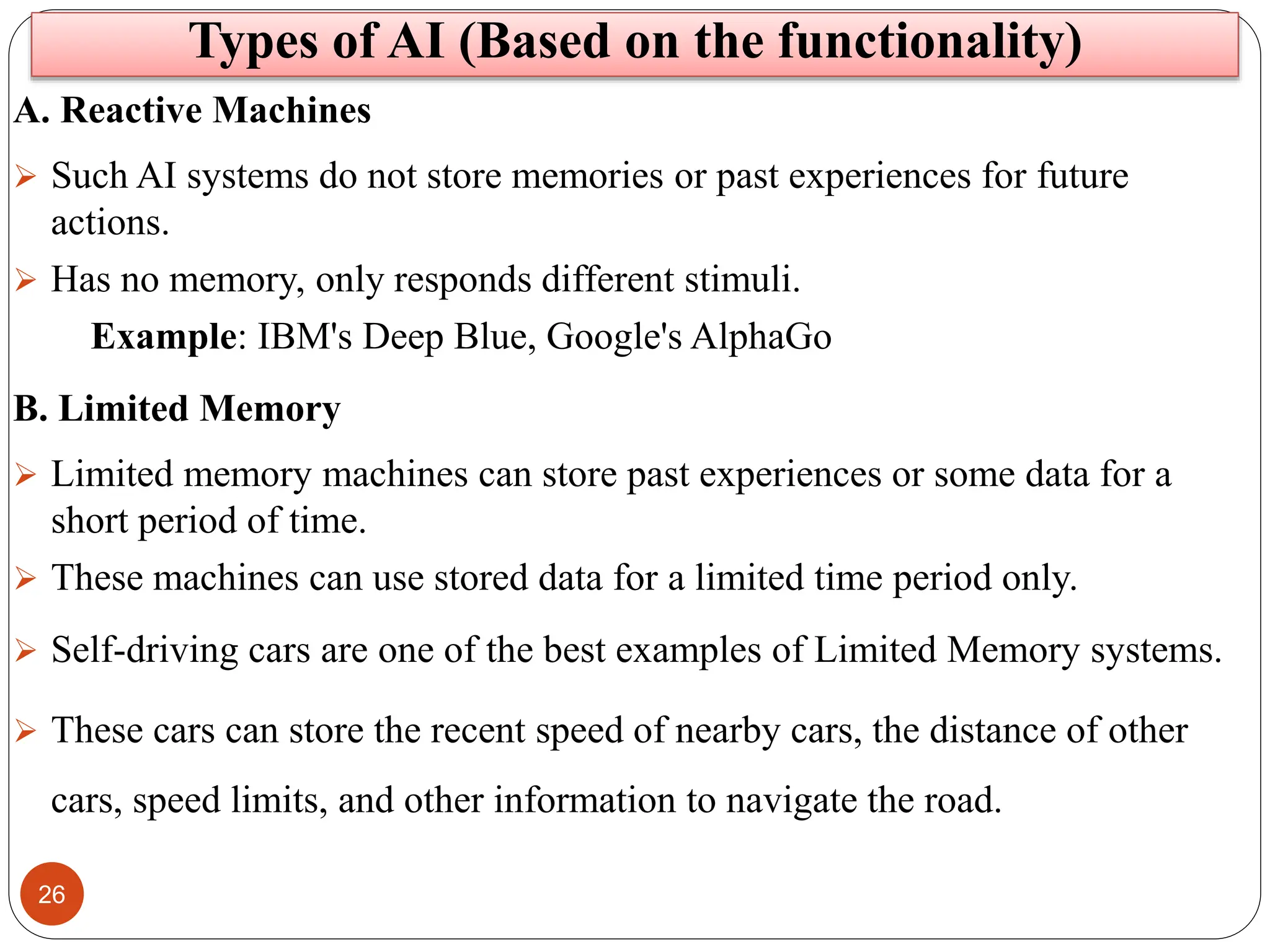 26
Types of AI (Based on the functionality)
A. Reactive Machines
 Such AI systems do not store memories or past experiences for future
actions.
 Has no memory, only responds different stimuli.
Example: IBM's Deep Blue, Google's AlphaGo
B. Limited Memory
 Limited memory machines can store past experiences or some data for a
short period of time.
 These machines can use stored data for a limited time period only.
 Self-driving cars are one of the best examples of Limited Memory systems.
 These cars can store the recent speed of nearby cars, the distance of other
cars, speed limits, and other information to navigate the road.
 