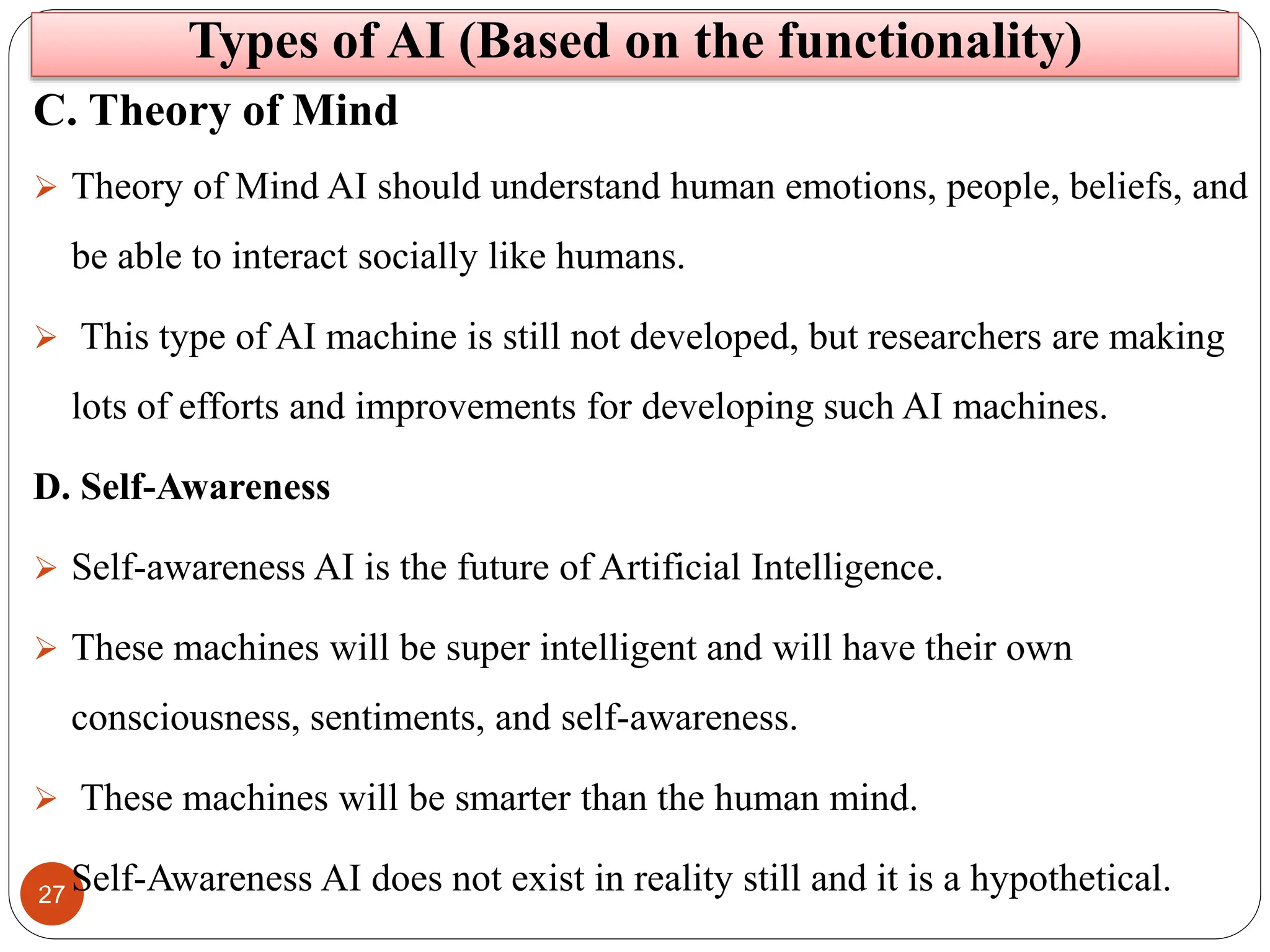 27
C. Theory of Mind
 Theory of Mind AI should understand human emotions, people, beliefs, and
be able to interact socially like humans.
 This type of AI machine is still not developed, but researchers are making
lots of efforts and improvements for developing such AI machines.
D. Self-Awareness
 Self-awareness AI is the future of Artificial Intelligence.
 These machines will be super intelligent and will have their own
consciousness, sentiments, and self-awareness.
 These machines will be smarter than the human mind.
 Self-Awareness AI does not exist in reality still and it is a hypothetical.
Types of AI (Based on the functionality)
 