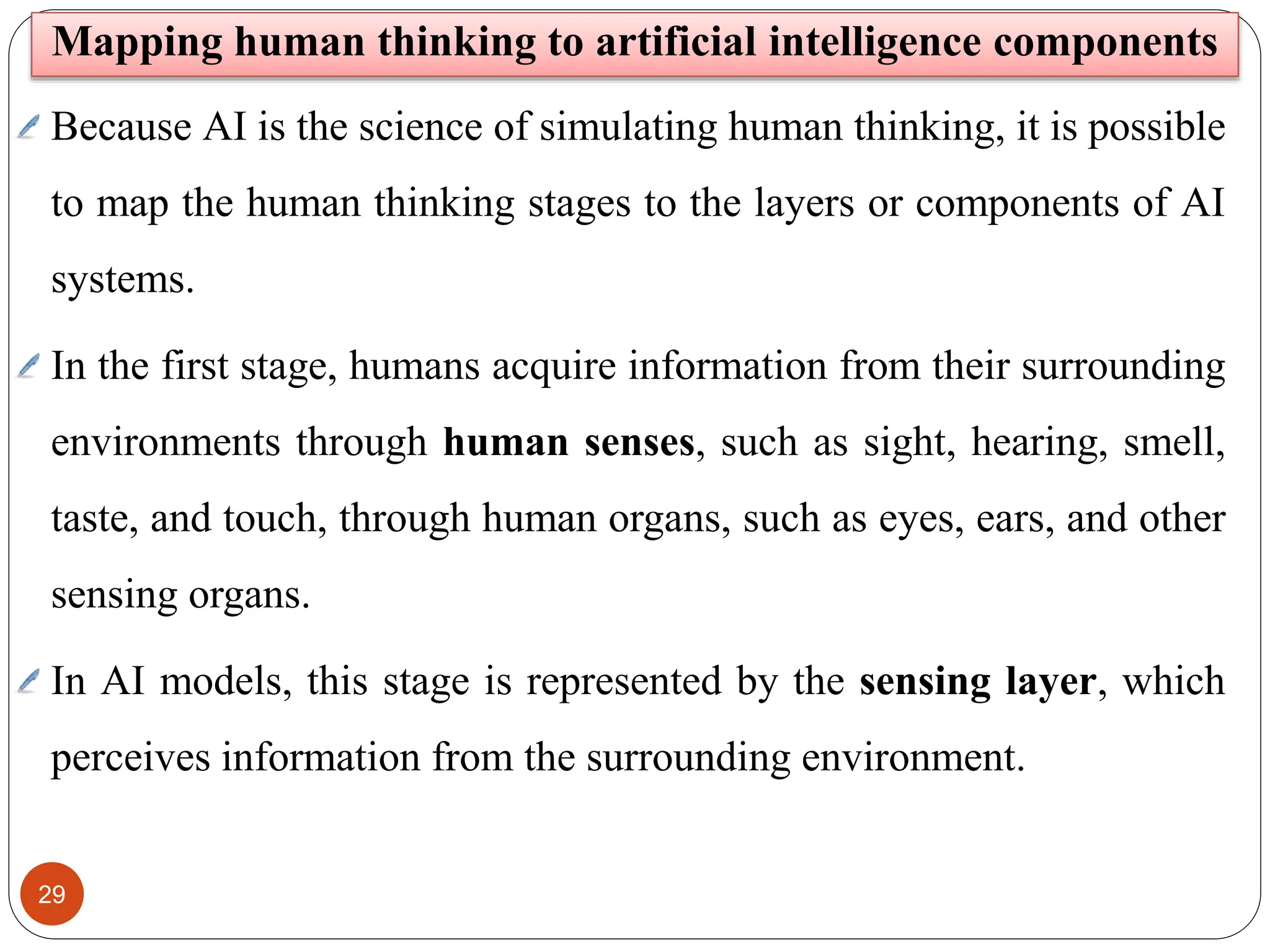 29
Mapping human thinking to artificial intelligence components
Because AI is the science of simulating human thinking, it is possible
to map the human thinking stages to the layers or components of AI
systems.
In the first stage, humans acquire information from their surrounding
environments through human senses, such as sight, hearing, smell,
taste, and touch, through human organs, such as eyes, ears, and other
sensing organs.
In AI models, this stage is represented by the sensing layer, which
perceives information from the surrounding environment.
 
