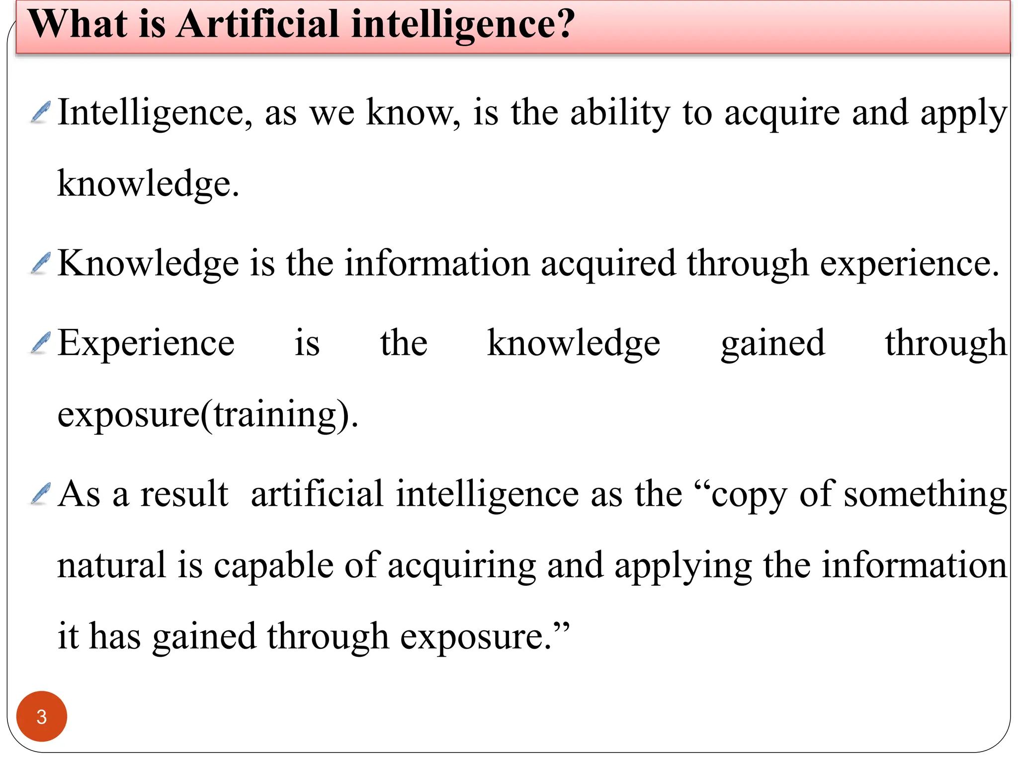 3
Intelligence, as we know, is the ability to acquire and apply
knowledge.
Knowledge is the information acquired through experience.
Experience is the knowledge gained through
exposure(training).
As a result artificial intelligence as the “copy of something
natural is capable of acquiring and applying the information
it has gained through exposure.”
What is Artificial intelligence?
 