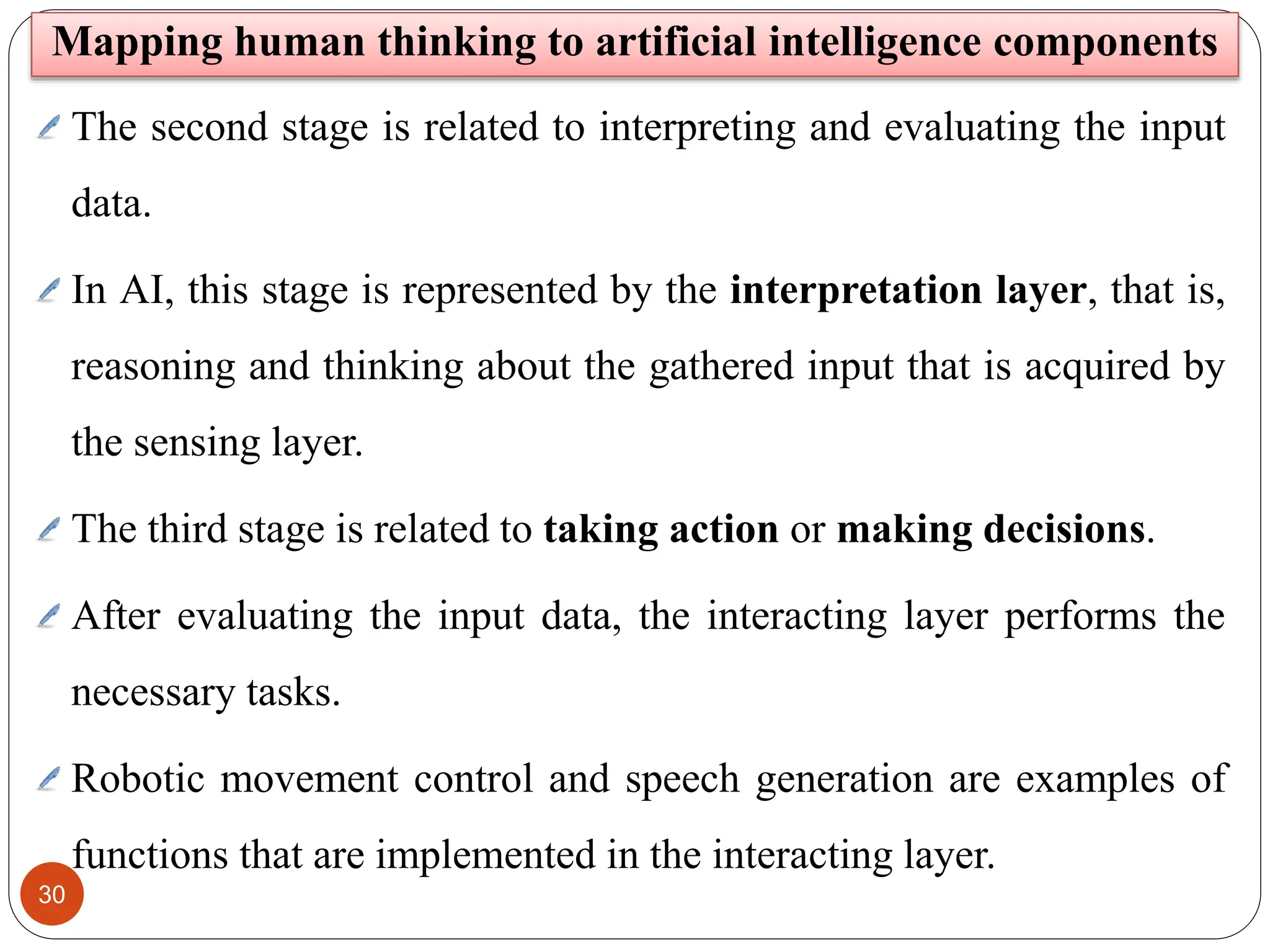 30
Mapping human thinking to artificial intelligence components
The second stage is related to interpreting and evaluating the input
data.
In AI, this stage is represented by the interpretation layer, that is,
reasoning and thinking about the gathered input that is acquired by
the sensing layer.
The third stage is related to taking action or making decisions.
After evaluating the input data, the interacting layer performs the
necessary tasks.
Robotic movement control and speech generation are examples of
functions that are implemented in the interacting layer.
 