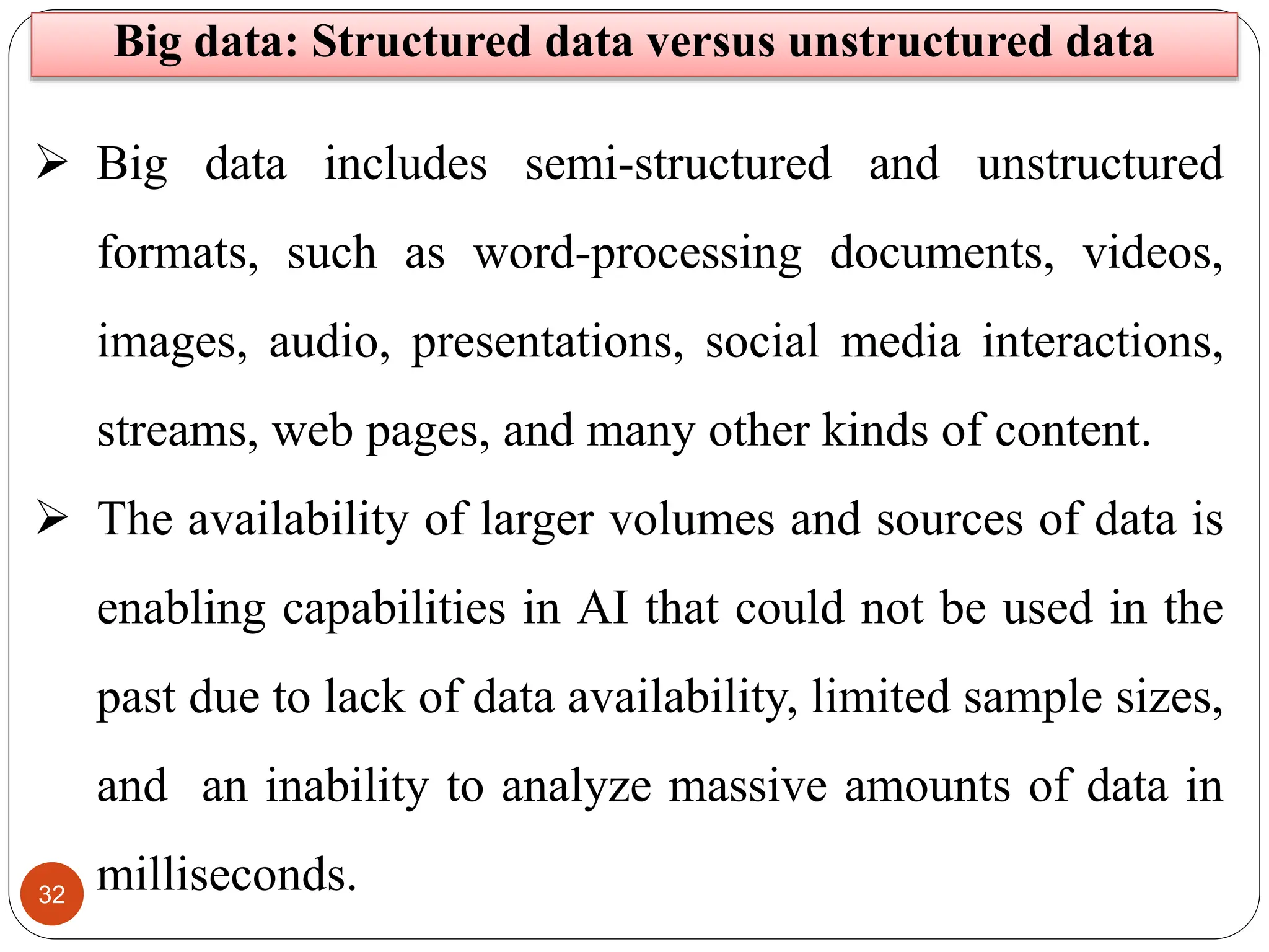 32
 Big data includes semi-structured and unstructured
formats, such as word-processing documents, videos,
images, audio, presentations, social media interactions,
streams, web pages, and many other kinds of content.
 The availability of larger volumes and sources of data is
enabling capabilities in AI that could not be used in the
past due to lack of data availability, limited sample sizes,
and an inability to analyze massive amounts of data in
milliseconds.
Big data: Structured data versus unstructured data
 