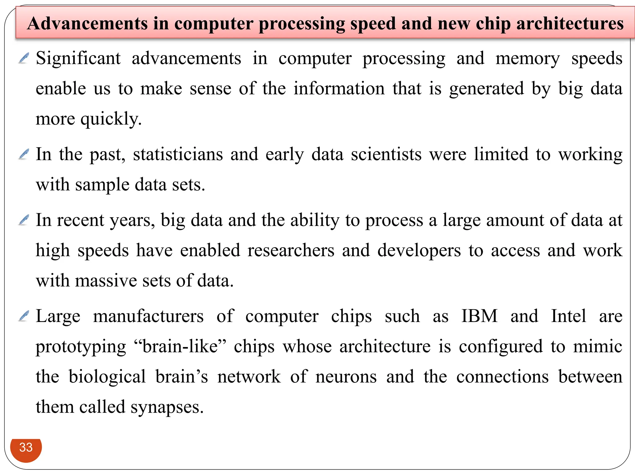 33
Significant advancements in computer processing and memory speeds
enable us to make sense of the information that is generated by big data
more quickly.
In the past, statisticians and early data scientists were limited to working
with sample data sets.
In recent years, big data and the ability to process a large amount of data at
high speeds have enabled researchers and developers to access and work
with massive sets of data.
Large manufacturers of computer chips such as IBM and Intel are
prototyping “brain-like” chips whose architecture is configured to mimic
the biological brain’s network of neurons and the connections between
them called synapses.
Advancements in computer processing speed and new chip architectures
 