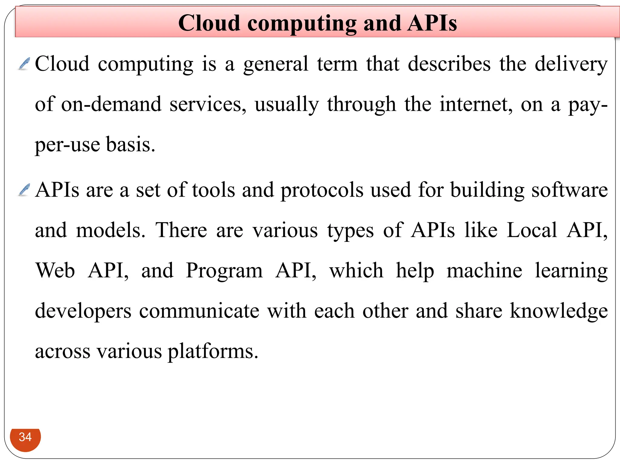 34
Cloud computing and APIs
Cloud computing is a general term that describes the delivery
of on-demand services, usually through the internet, on a pay-
per-use basis.
APIs are a set of tools and protocols used for building software
and models. There are various types of APIs like Local API,
Web API, and Program API, which help machine learning
developers communicate with each other and share knowledge
across various platforms.
 