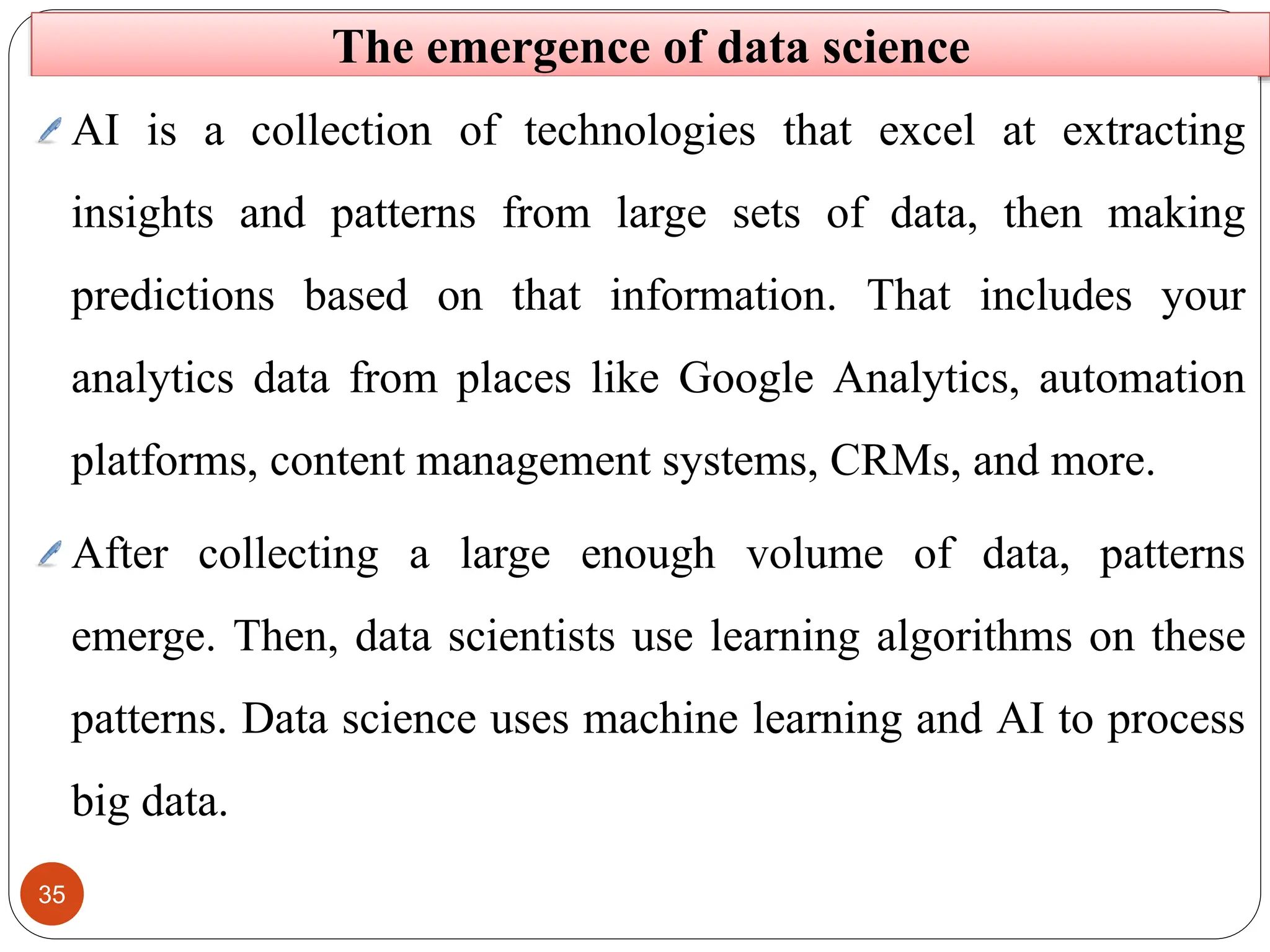 35
The emergence of data science
AI is a collection of technologies that excel at extracting
insights and patterns from large sets of data, then making
predictions based on that information. That includes your
analytics data from places like Google Analytics, automation
platforms, content management systems, CRMs, and more.
After collecting a large enough volume of data, patterns
emerge. Then, data scientists use learning algorithms on these
patterns. Data science uses machine learning and AI to process
big data.
 