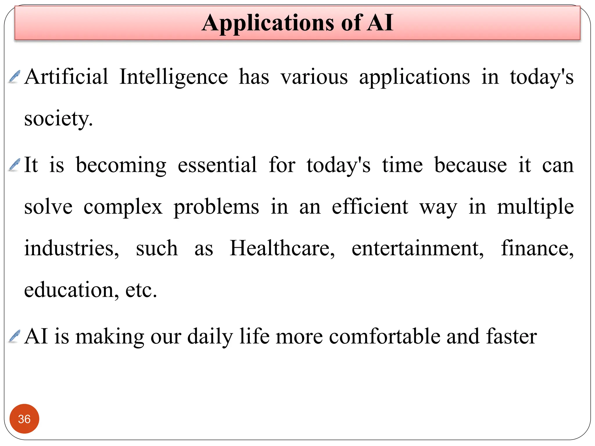36
Applications of AI
Artificial Intelligence has various applications in today's
society.
It is becoming essential for today's time because it can
solve complex problems in an efficient way in multiple
industries, such as Healthcare, entertainment, finance,
education, etc.
AI is making our daily life more comfortable and faster
 