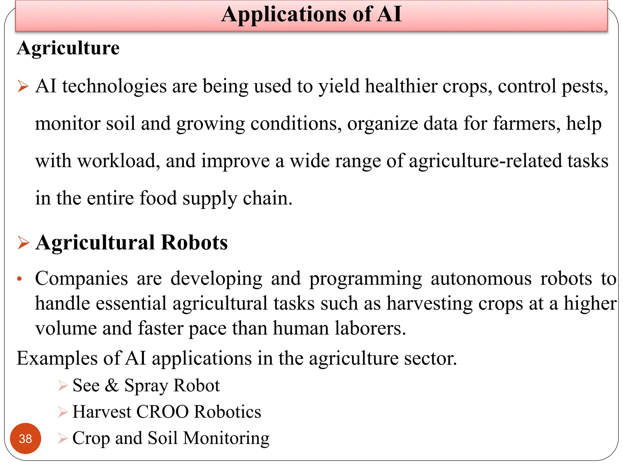 38
Agriculture
 AI technologies are being used to yield healthier crops, control pests,
monitor soil and growing conditions, organize data for farmers, help
with workload, and improve a wide range of agriculture-related tasks
in the entire food supply chain.
 Agricultural Robots
• Companies are developing and programming autonomous robots to
handle essential agricultural tasks such as harvesting crops at a higher
volume and faster pace than human laborers.
Examples of AI applications in the agriculture sector.
 See & Spray Robot
 Harvest CROO Robotics
 Crop and Soil Monitoring
Applications of AI
 