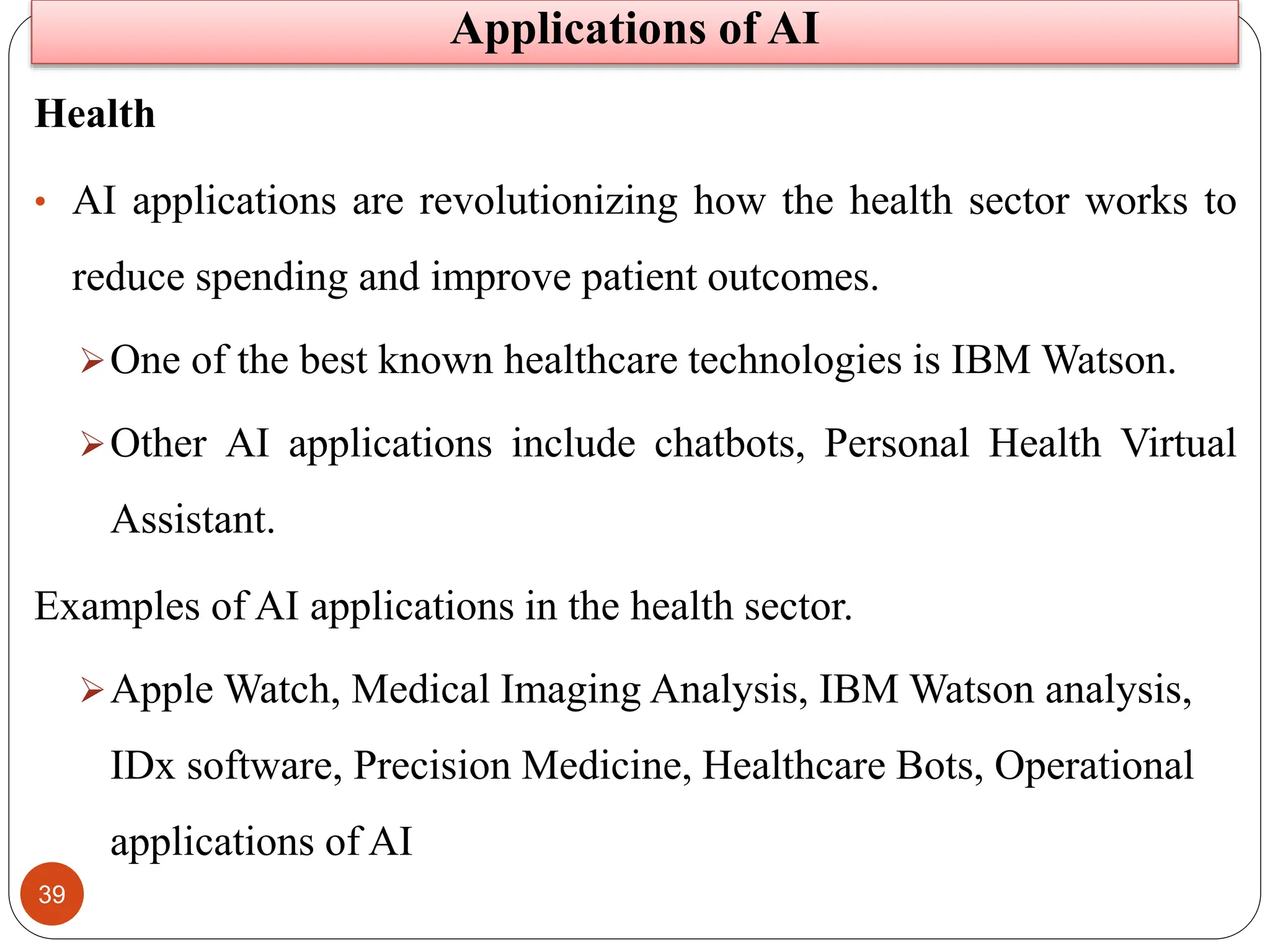 39
Health
• AI applications are revolutionizing how the health sector works to
reduce spending and improve patient outcomes.
One of the best known healthcare technologies is IBM Watson.
Other AI applications include chatbots, Personal Health Virtual
Assistant.
Examples of AI applications in the health sector.
Apple Watch, Medical Imaging Analysis, IBM Watson analysis,
IDx software, Precision Medicine, Healthcare Bots, Operational
applications of AI
Applications of AI
 