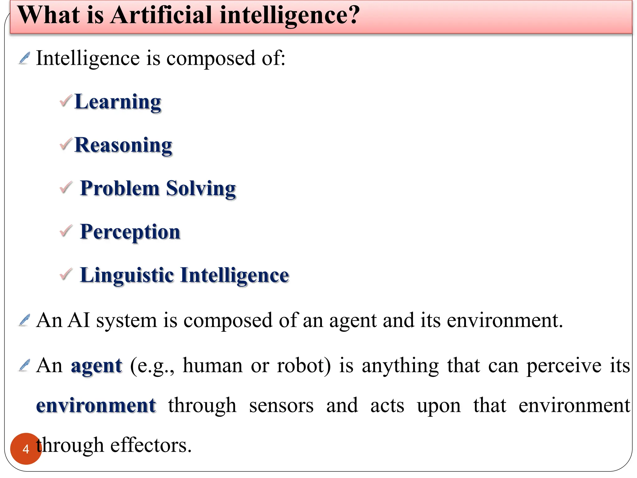 4
Intelligence is composed of:
Learning
Reasoning
 Problem Solving
 Perception
 Linguistic Intelligence
An AI system is composed of an agent and its environment.
An agent (e.g., human or robot) is anything that can perceive its
environment through sensors and acts upon that environment
through effectors.
What is Artificial intelligence?
 